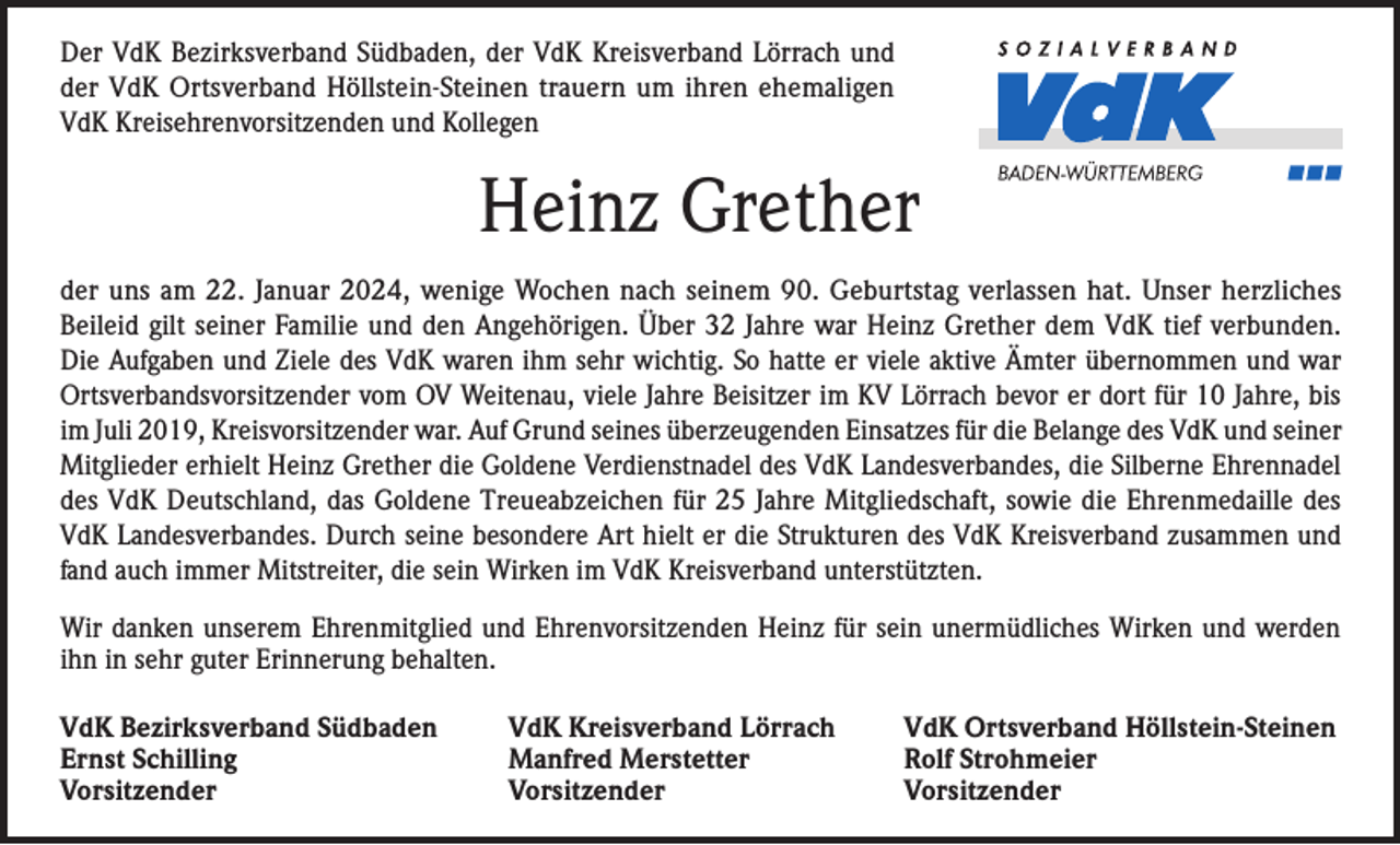 <p>Der VdK Bezirksverband Südbaden, der VdK Kreisverband Lörrach und<br />der VdK Ortsverband Höllstein-Steinen trauern um ihren ehemaligen<br />VdK Kreisehrenvorsitzenden und Kollegen</p><p>Heinz Grether<br />der uns am 22. Januar 2024, wenige Wochen nach seinem 90. Geburtstag verlassen hat. Unser herzliches<br />Beileid gilt seiner Familie und den Angehörigen. Über 32 Jahre war Heinz Grether dem VdK tief verbunden.<br />Die Aufgaben und Ziele des VdK waren ihm sehr wichtig. So hatte er viele aktive Ämter übernommen und war<br />Ortsverbandsvorsitzender vom OV Weitenau, viele Jahre Beisitzer im KV Lörrach bevor er dort für 10 Jahre, bis<br />im Juli 2019, Kreisvorsitzender war. Auf Grund seines überzeugenden Einsatzes für die Belange des VdK und seiner<br />Mitglieder erhielt Heinz Grether die Goldene Verdienstnadel des VdK Landesverbandes, die Silberne Ehrennadel<br />des VdK Deutschland, das Goldene Treueabzeichen für 25 Jahre Mitgliedschaft, sowie die Ehrenmedaille des<br />VdK Landesverbandes. Durch seine besondere Art hielt er die Strukturen des VdK Kreisverband zusammen und<br />fand auch immer Mitstreiter, die sein Wirken im VdK Kreisverband unterstützten.<br />Wir danken unserem Ehrenmitglied und Ehrenvorsitzenden Heinz für sein unermüdliches Wirken und werden<br />ihn in sehr guter Erinnerung behalten.<br />VdK Bezirksverband Südbaden<br />Ernst Schilling<br />Vorsitzender</p><p>VdK Kreisverband Lörrach<br />VdK Ortsverband Höllstein-Steinen<br />Manfred Merstetter<br />Rolf Strohmeier<br />Vorsitzender Vorsitzender</p>