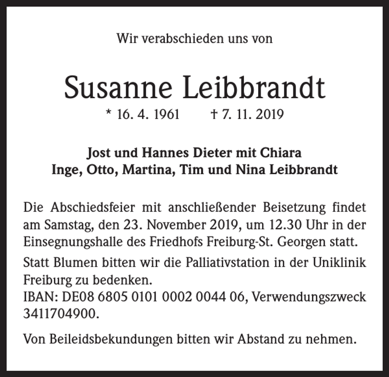 <p>Wir verabschieden uns von</p><p>Susanne Leibbrandt<br />* 16. 4. 1961 † 7. 11. 2019</p><p>Jost und Hannes Dieter mit Chiara<br />Inge, Otto, Martina, Tim und Nina Leibbrandt<br />Die Abschiedsfeier mit anschließender Beisetzung findet<br />am Samstag, den 23. November 2019, um 12.30 Uhr in der<br />Einsegnungshalle des Friedhofs Freiburg-St. Georgen statt.<br />Statt Blumen bitten wir die Palliativstation in der Uniklinik<br />Freiburg zu bedenken.<br />IBAN: DE08 6805 0101 0002 0044 06, Verwendungszweck<br />3411704900.<br />Von Beileidsbekundungen bitten wir Abstand zu nehmen.</p>