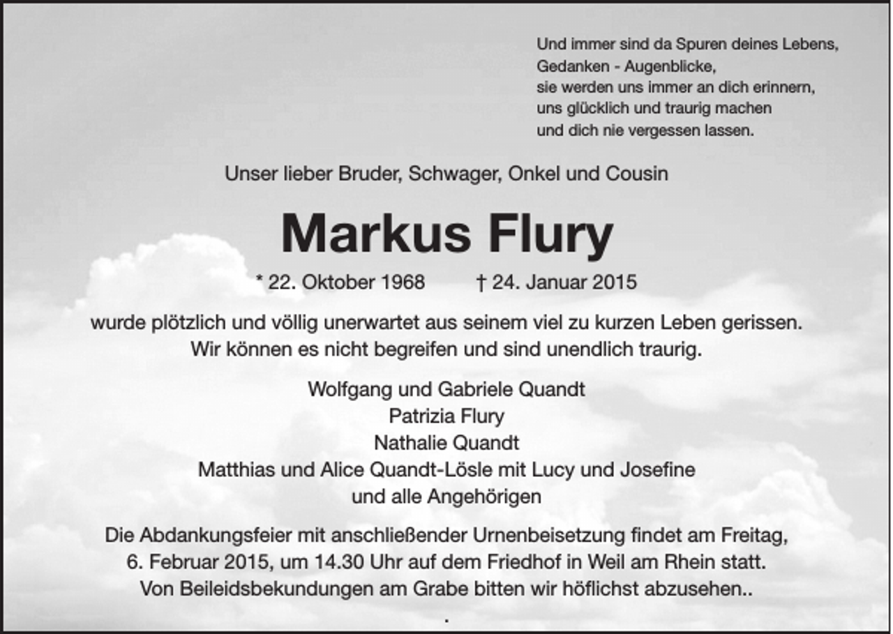 <p>Und immer sind da Spuren deines Lebens,<br />Gedanken - ­Augenblicke,<br />sie werden uns immer an dich erinnern,<br />uns glücklich und traurig machen<br />und dich nie vergessen lassen.</p><p>Unser lieber Bruder, Schwager, Onkel und Cousin</p><p>Markus Flury<br />* 22. Oktober 1968</p><p>† 24. Januar 2015</p><p>wurde plötzlich und völlig unerwartet aus seinem viel zu kurzen Leben gerissen.<br />Wir können es nicht begreifen und sind unendlich traurig.<br />Wolfgang und Gabriele Quandt<br />Patrizia Flury<br />Nathalie Quandt<br />Matthias und Alice Quandt-Lösle mit Lucy und Joseﬁne<br />und alle Angehörigen<br />Die Abdankungsfeier mit anschließender Urnenbeisetzung ﬁndet am Freitag,<br />6. Februar 2015, um 14.30 Uhr auf dem Friedhof in Weil am Rhein statt.<br />Von Beileidsbekundungen am Grabe bitten wir höﬂichst abzusehen..<br />.</p>