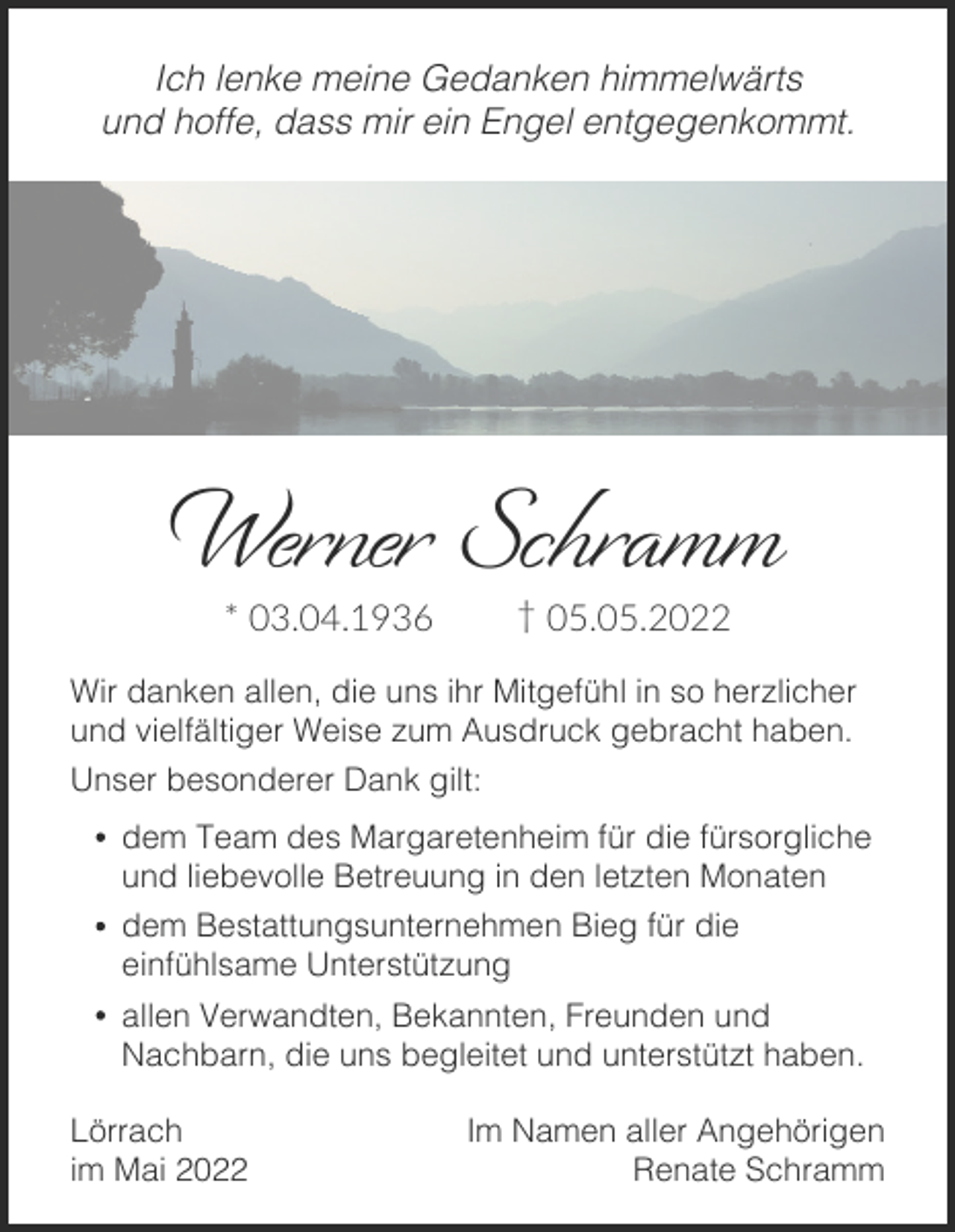 <p>Ich lenke meine Gedanken himmelwärts<br />und hoffe, dass mir ein Engel entgegenkommt.</p><p>Werner Schramm<br />† 05.05.2022</p><p>* 03.04.1936</p><p>Wir danken allen, die uns ihr Mitgefühl in so herzlicher<br />und vielfältiger Weise zum Ausdruck gebracht haben.<br />Unser besonderer Dank gilt:</p><p>dem Team des Margaretenheim für die fürsorgliche<br />und liebevolle Betreuung in den letzten Monaten<br />dem Bestattungsunternehmen Bieg für die<br />einfühlsame Unterstützung</p><p>allen Verwandten, Bekannten, Freunden und<br />Nachbarn, die uns begleitet und unterstützt haben.<br />Lörrach<br />im Mai 2022</p><p>Im Namen aller Angehörigen<br />Renate Schramm</p>