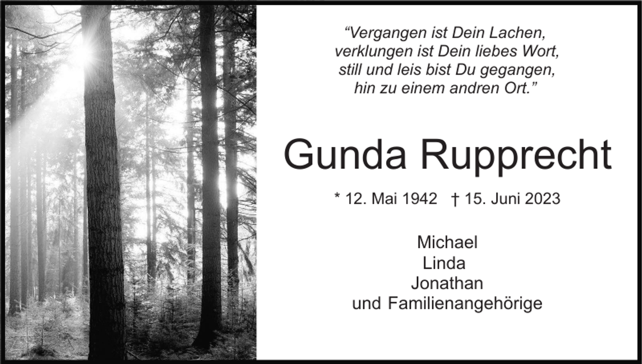 <p>“Vergangen ist Dein Lachen,<br />verklungen ist Dein liebes Wort,<br />still und leis bist Du gegangen,<br />hin zu einem andren Ort.”</p><p>Gunda Rupprecht<br />* 12. Mai 1942 † 15. Juni 2023</p><p>Michael<br />Linda<br />Jonathan<br />und Familienangehörige</p>