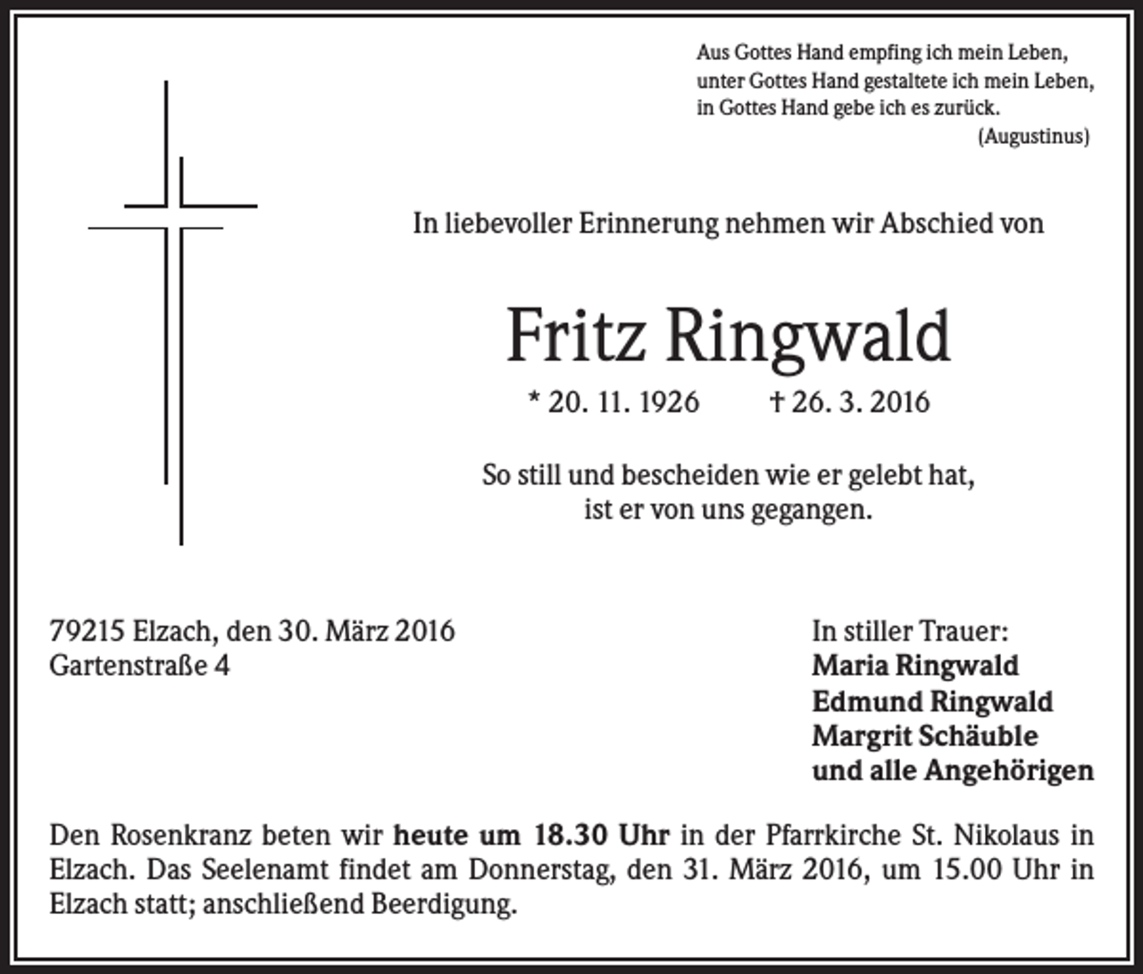 <p>Aus Gottes Hand empfing ich mein Leben,<br />unter Gottes Hand gestaltete ich mein Leben,<br />in Gottes Hand gebe ich es zurück.<br />(Augustinus)</p><p>In liebevoller Erinnerung nehmen wir Abschied von</p><p>Fritz Ringwald<br />* 20. 11. 1926</p><p>† 26. 3. 2016</p><p>So still und bescheiden wie er gelebt hat,<br />ist er von uns gegangen.</p><p>79215 Elzach, den 30. März 2016<br />Gartenstraße 4</p><p>In stiller Trauer:<br />Maria Ringwald<br />Edmund Ringwald<br />Margrit Schäuble<br />und alle Angehörigen</p><p>Den Rosenkranz beten wir heute um 18.30 Uhr in der Pfarrkirche St. Nikolaus in<br />Elzach. Das Seelenamt findet am Donnerstag, den 31. März 2016, um 15.00 Uhr in<br />Elzach statt; anschließend Beerdigung.</p>