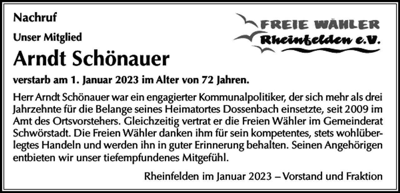 <p>Nachruf<br />Unser Mitglied</p><p>Arndt Schönauer<br />verstarb am 1. Januar 2023 im Alter von 72 Jahren.<br />Herr Arndt Schönauer war ein engagierter Kommunalpolitiker, der sich mehr als drei<br />Jahrzehnte für die Belange seines Heimatortes Dossenbach einsetzte, seit 2009 im<br />Amt des Ortsvorstehers. Gleichzeitig vertrat er die Freien Wähler im Gemeinderat<br />Schwörstadt. Die Freien Wähler danken ihm für sein kompetentes, stets wohlüberlegtes Handeln und werden ihn in guter Erinnerung behalten. Seinen Angehörigen<br />entbieten wir unser tiefempfundenes Mitgefühl.<br />Rheinfelden im Januar 2023 – Vorstand und Fraktion</p>