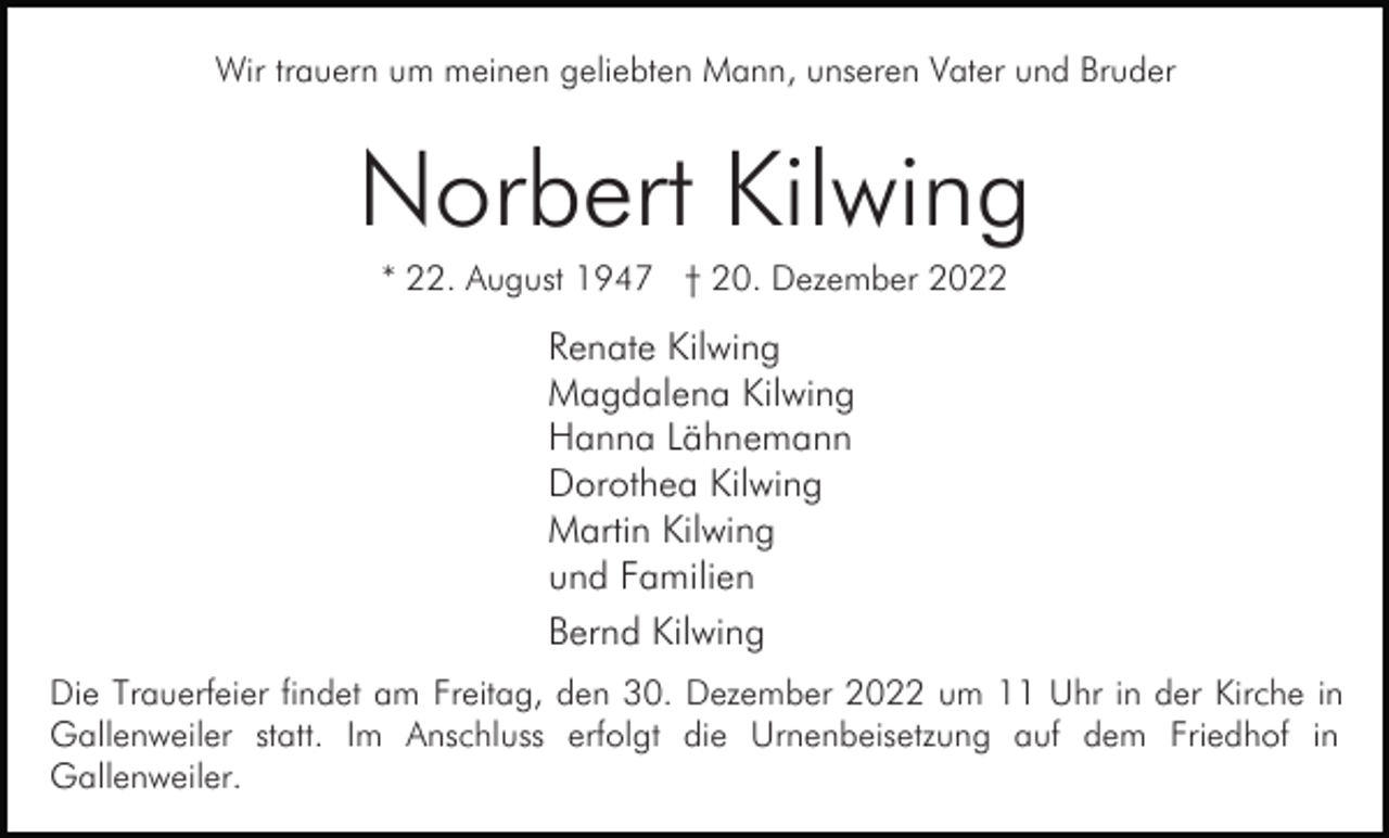 <p>Wir trauern um meinen geliebten Mann, unseren Vater und Bruder</p><p>Norbert Kilwing<br />* 22. August 1947 † 20. Dezember 2022</p><p>Renate Kilwing<br />Magdalena Kilwing<br />Hanna Lähnemann<br />Dorothea Kilwing<br />Martin Kilwing<br />und Familien<br />Bernd Kilwing<br />Die Trauerfeier findet am Freitag, den 30. Dezember 2022 um 11 Uhr in der Kirche in<br />Gallenweiler statt. Im Anschluss erfolgt die Urnenbeisetzung auf dem Friedhof in<br />Gallenweiler.</p>
