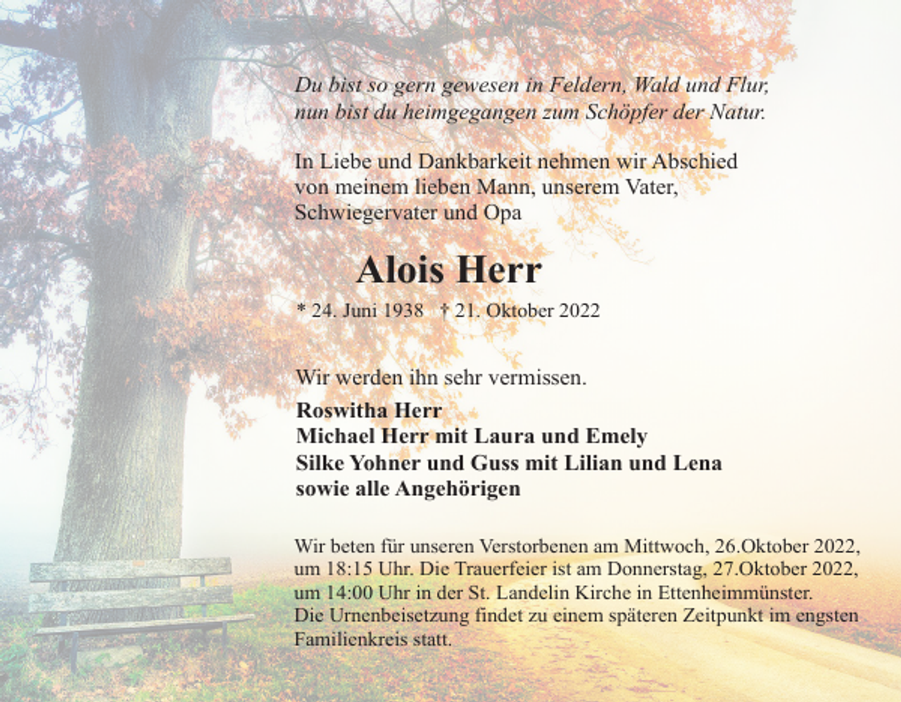 <p>Du bist so gern gewesen in Feldern, Wald und Flur,<br />nun bist du heimgegangen zum Schöpfer der Natur.<br />In Liebe und Dankbarkeit nehmen wir Abschied<br />von meinem lieben Mann, unserem Vater,<br />Schwiegervater und Opa</p><p>Alois Herr<br />* 24. Juni 1938 † 21. Oktober 2022</p><p>Wir werden ihn sehr vermissen.<br />Roswitha Herr<br />Michael Herr mit Laura und Emely<br />Silke Yohner und Guss mit Lilian und Lena<br />sowie alle Angehörigen<br />Wir beten für unseren Verstorbenen am Mittwoch, 26.Oktober 2022,<br />um 18:15 Uhr. Die Trauerfeier ist am Donnerstag, 27.Oktober 2022,<br />um 14:00 Uhr in der St. Landelin Kirche in Ettenheimmünster.<br />Die Urnenbeisetzung findet zu einem späteren Zeitpunkt im engsten<br />Familienkreis statt.</p>