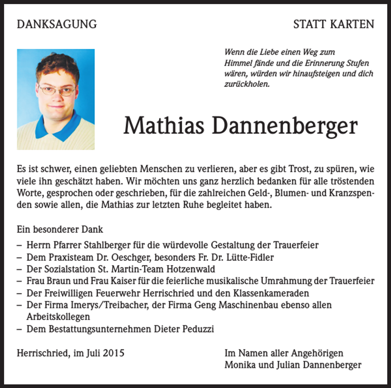 <p>DANKSAGUNG</p><p>STATT KARTEN<br />Wenn die Liebe einen Weg zum<br />Himmel fände und die Erinnerung Stufen<br />wären, würden wir hinaufsteigen und dich<br />zurückholen.</p><p>Mathias Dannenberger<br />Es ist schwer, einen geliebten Menschen zu verlieren, aber es gibt Trost, zu spüren, wie<br />viele ihn geschätzt haben. Wir möchten uns ganz herzlich bedanken für alle tröstenden<br />Worte, gesprochen oder geschrieben, für die zahlreichen Geld-, Blumen- und Kranzspenden sowie allen, die Mathias zur letzten Ruhe begleitet haben.<br />Ein besonderer Dank<br />– Herrn Pfarrer Stahlberger für die würdevolle Gestaltung der Trauerfeier<br />– Dem Praxisteam Dr. Oeschger, besonders Fr. Dr. Lütte-Fidler<br />– Der Sozialstation St. Martin-Team Hotzenwald<br />– Frau Braun und Frau Kaiser für die feierliche musikalische Umrahmung der Trauerfeier<br />– Der Freiwilligen Feuerwehr Herrischried und den Klassenkameraden<br />– Der Firma Imerys/Treibacher, der Firma Geng Maschinenbau ebenso allen<br />Arbeitskollegen<br />– Dem Bestattungsunternehmen Dieter Peduzzi<br />Herrischried, im Juli 2015</p><p>Im Namen aller Angehörigen<br />Monika und Julian Dannenberger</p>