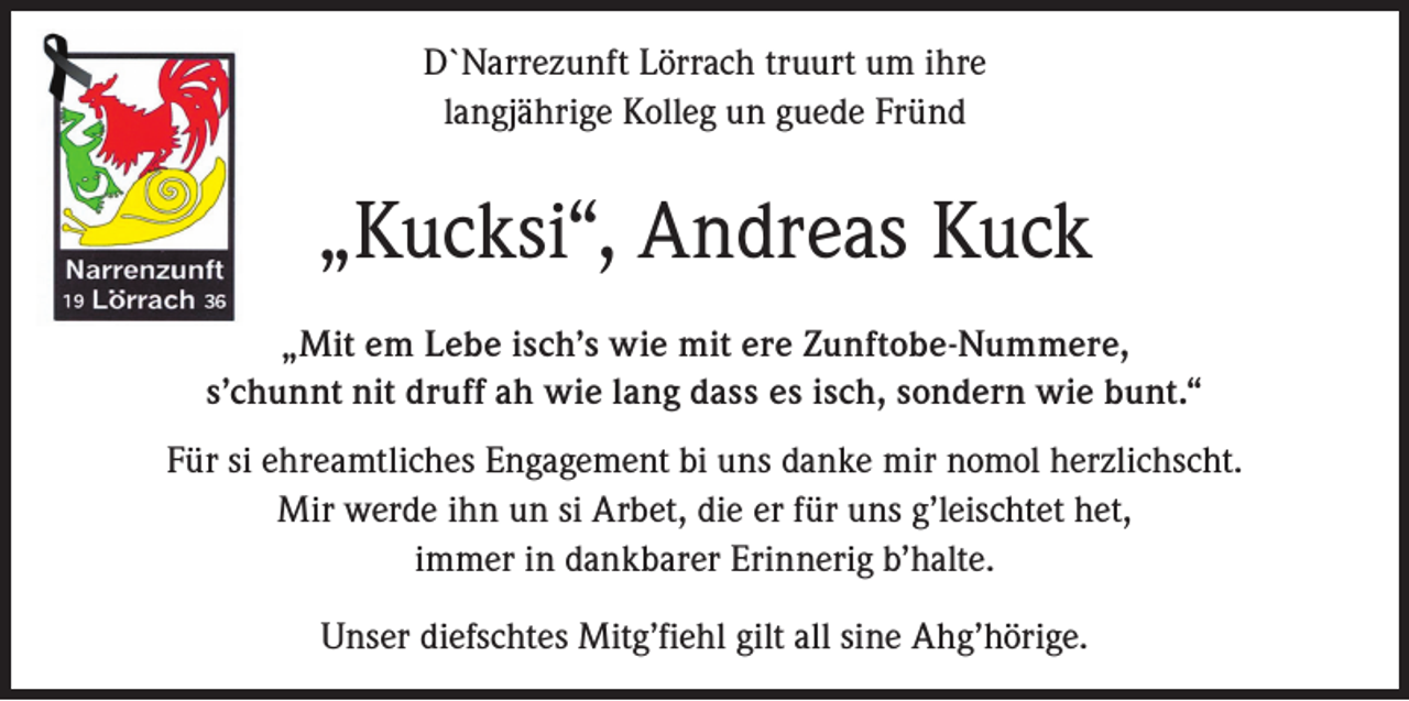 <p>D`Narrezunft Lörrach truurt um ihre<br />langjährige Kolleg un guede Fründ</p><p>„Kucksi“, Andreas Kuck<br />„Mit em Lebe isch’s wie mit ere Zunftobe-Nummere,<br />s’chunnt nit druff ah wie lang dass es isch, sondern wie bunt.“<br />Für si ehreamtliches Engagement bi uns danke mir nomol herzlichscht.<br />Mir werde ihn un si Arbet, die er für uns g’leischtet het,<br />immer in dankbarer Erinnerig b’halte.<br />Unser diefschtes Mitg’fiehl gilt all sine Ahg’hörige.</p>