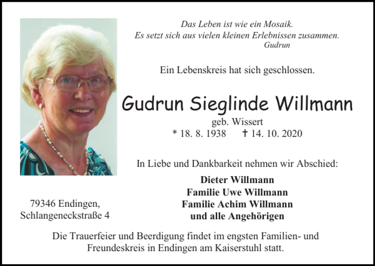 <p>Das Leben ist wie ein Mosaik.<br />Es setzt sich aus vielen kleinen Erlebnissen zusammen.<br />Gudrun</p><p>Ein Lebenskreis hat sich geschlossen.</p><p>Gudrun Sieglinde Willmann<br />geb. Wissert<br />* 18. 8. 1938  14. 10. 2020<br />In Liebe und Dankbarkeit nehmen wir Abschied:</p><p>79346 Endingen,<br />Schlangeneckstraße 4</p><p>Dieter Willmann<br />Familie Uwe Willmann<br />Familie Achim Willmann<br />und alle Angehörigen</p><p>Die Trauerfeier und Beerdigung findet im engsten Familien- und<br />Freundeskreis in Endingen am Kaiserstuhl statt.</p>
