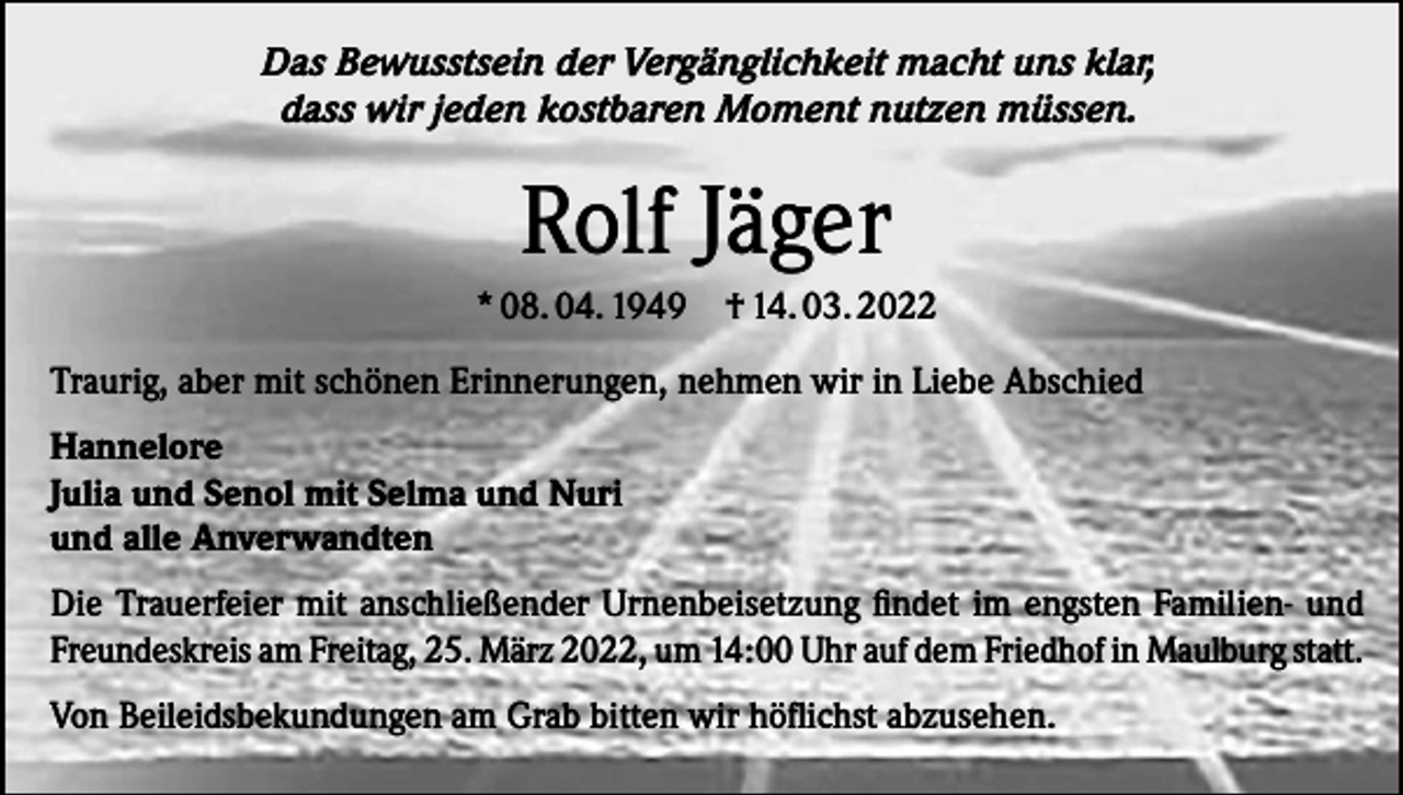 <p>Das Bewusstsein der Vergänglichkeit macht uns klar,<br />dass wir jeden kostbaren Moment nutzen müssen.</p><p>Rolf Jäger<br />* 08. 04. 1949</p><p>† 14. 03. 2022</p><p>Traurig, aber mit schönen Erinnerungen, nehmen wir in Liebe Abschied<br />Hannelore<br />Julia und Senol mit Selma und Nuri<br />und alle Anverwandten<br />Die Trauerfeier mit anschließender Urnenbeisetzung findet im engsten Familien- und<br />Freundeskreis am Freitag, 25. März 2022, um 14:00 Uhr auf dem Friedhof in Maulburg statt.<br />Von Beileidsbekundungen am Grab bitten wir höflichst abzusehen.</p>