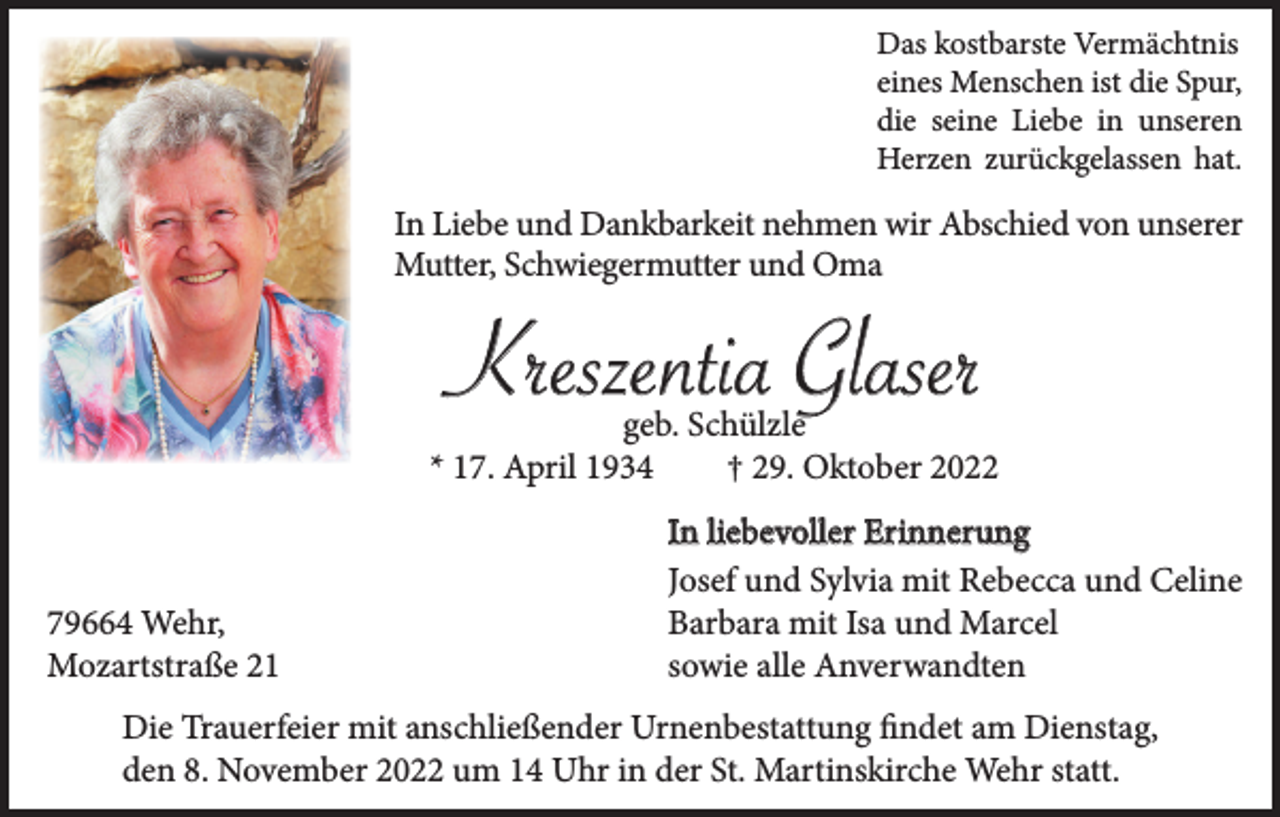 <p>Das kostbarste Vermächtnis<br />eines Menschen ist die Spur,<br />die seine Liebe in unseren<br />Herzen zurückgelassen hat.</p><p>In Liebe und Dankbarkeit nehmen wir Abschied von unserer<br />Mutter, Schwiegermutter und Oma</p><p>Kreszentia Glaser</p><p>geb. Schülzle<br />* 17. April 1934<br />† 29. Oktober 2022</p><p>79664 Wehr,<br />Mozartstraße 21</p><p>In liebevoller Erinnerung<br />Josef und Sylvia mit Rebecca und Celine<br />Barbara mit Isa und Marcel<br />sowie alle Anverwandten</p><p>Die Trauerfeier mit anschließender Urnenbestattung findet am Dienstag,<br />den 8. November 2022 um 14 Uhr in der St. Martinskirche Wehr statt.</p>
