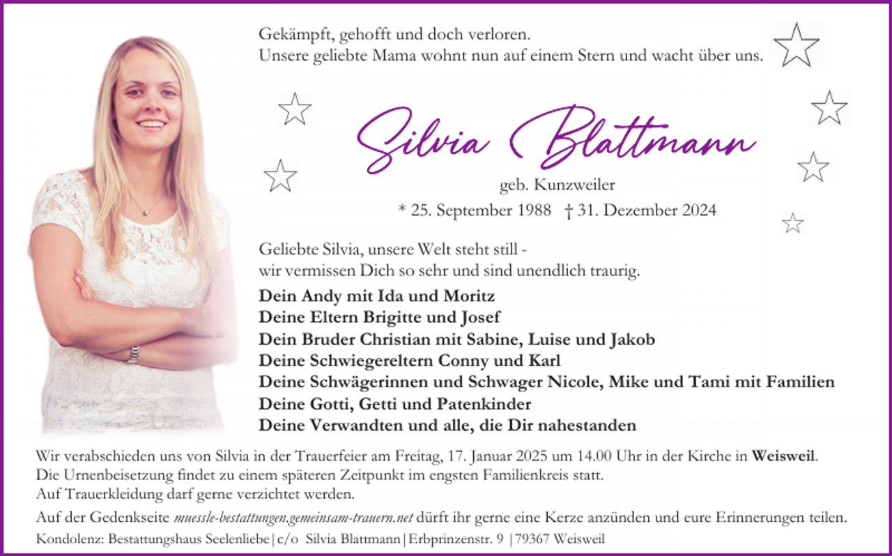 <p>Gekämpft, gehofft und doch verloren.<br />Unsere geliebte Mama wohnt nun auf einem Stern und wacht über uns.</p><p>geb. Kunzweiler<br />* 25. September 1988 † 31. Dezember 2024<br />Geliebte Silvia, unsere Welt steht still wir vermissen Dich so sehr und sind unendlich traurig.<br />Dein Andy mit Ida und Moritz<br />Deine Eltern Brigitte und Josef<br />Dein Bruder Christian mit Sabine, Luise und Jakob<br />Deine Schwiegereltern Conny und Karl<br />Deine Schwägerinnen und Schwager Nicole, Mike und Tami mit Familien<br />Deine Gotti, Getti und Patenkinder<br />Deine Verwandten und alle, die Dir nahestanden<br />Wir verabschieden uns von Silvia in der Trauerfeier am Freitag, 17. Januar 2025 um 14.00 Uhr in der Kirche in Weisweil.<br />Die Urnenbeisetzung findet zu einem späteren Zeitpunkt im engsten Familienkreis statt.<br />Auf Trauerkleidung darf gerne verzichtet werden.<br />Auf der Gedenkseite muessle-bestattungen.gemeinsam-trauern.net dürft ihr gerne eine Kerze anzünden und eure Erinnerungen teilen.<br />Kondolenz: Bestattungshaus Seelenliebe|c/o Silvia Blattmann|Erbprinzenstr. 9 |79367 Weisweil</p>