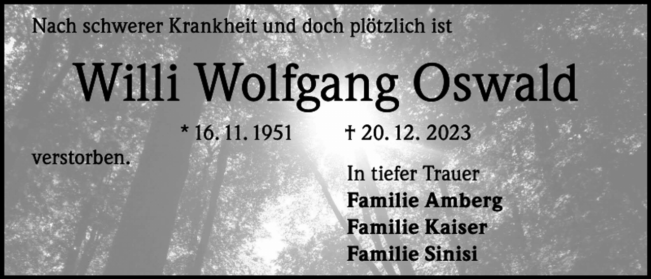 <p>Nach schwerer Krankheit und doch plötzlich ist</p><p>Willi Wolfgang Oswald<br />verstorben.</p><p>* 16. 11. 1951</p><p>† 20. 12. 2023<br />In tiefer Trauer<br />Familie Amberg<br />Familie Kaiser<br />Familie Sinisi</p>