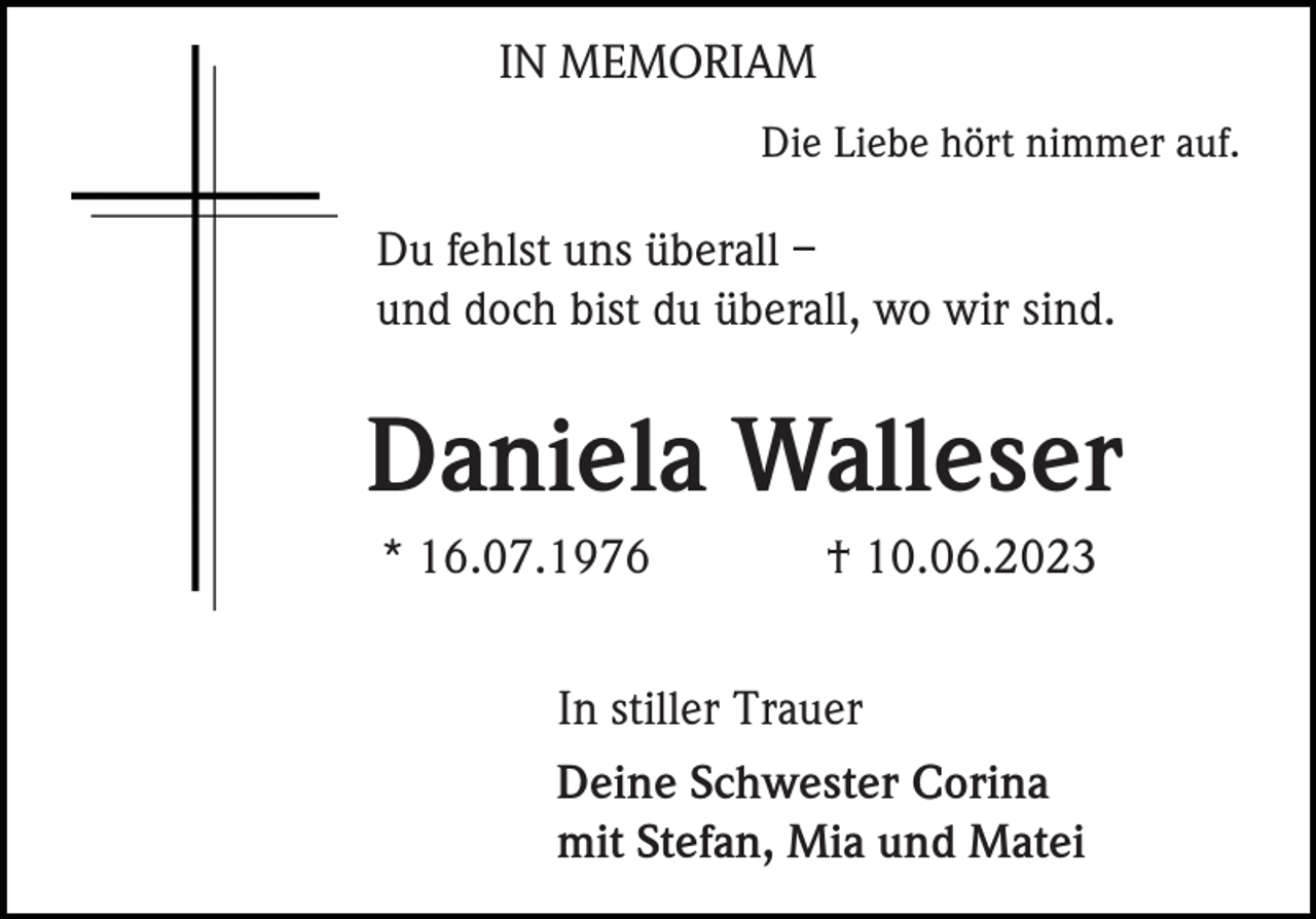 <p>IN MEMORIAM<br />Die Liebe hört nimmer auf.</p><p>Du fehlst uns überall –<br />und doch bist du überall, wo wir sind.</p><p>Daniela Walleser<br />* 16.07.1976</p><p>† 10.06.2023</p><p>In stiller Trauer<br />Deine Schwester Corina<br />mit Stefan, Mia und Matei</p>