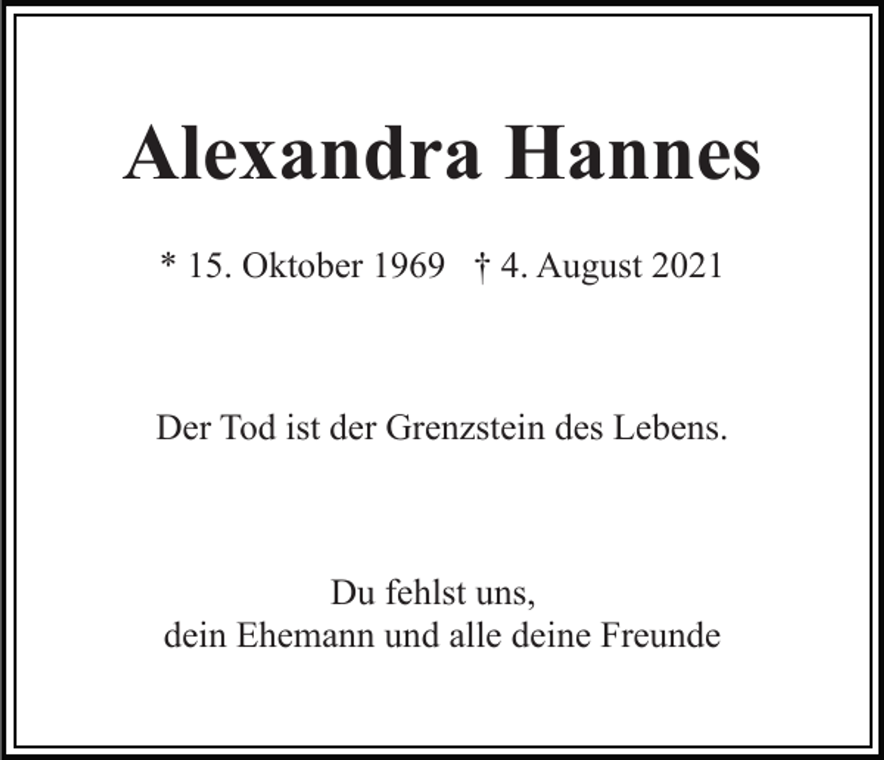 <p>Alexandra Hannes<br />* 15. Oktober 1969 † 4. August 2021</p><p>Der Tod ist der Grenzstein des Lebens.</p><p>Du fehlst uns,<br />dein Ehemann und alle deine Freunde</p>