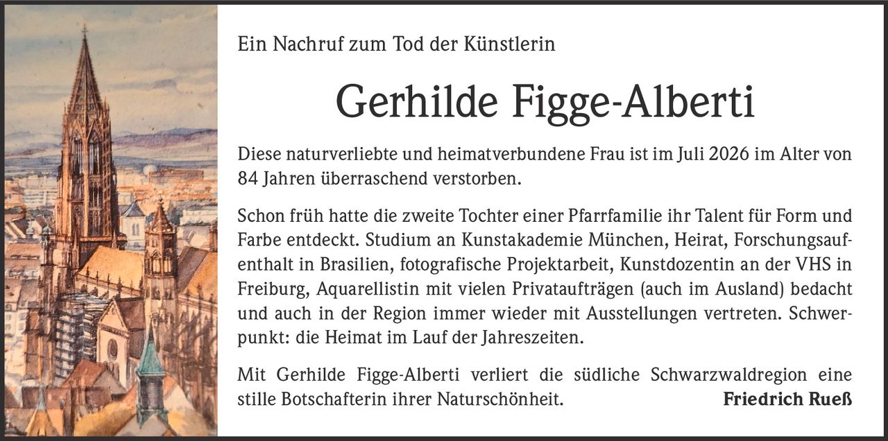<p>Ein Nachruf zum Tod der Künstlerin</p>

<p>Diese naturverliebte und heimatverbundene Frau ist im Juli 2026 im Alter von 84 Jahren überraschend verstorben.</p>

<p>Schon früh hatte die zweite Tochter einer Pfarrfamilie ihr Talent für Form und Farbe entdeckt. Studium an Kunstakademie München, Heirat, Forschungsaufenthalt in Brasilien, fotografische Projektarbeit, Kunstdozentin an der VHS in Freiburg, Aquarellistin mit vielen Privataufträgen (auch im Ausland) bedacht und auch in der Region immer wieder mit Ausstellungen vertreten. Schwerpunkt: die Heimat im Lauf der Jahreszeiten.</p>

<p>Mit Gerhilde Figge-Alberti verliert die südliche Schwarzwaldregion eine stille Botschafterin ihrer Naturschönheit.</p>

<p><strong>Friedrich Rueß</strong></p>