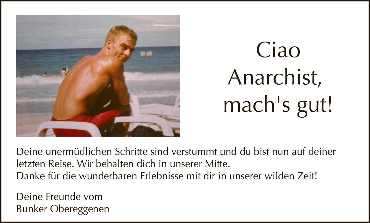 <p>Ciao<br>Anarchist,<br>mach's gut!</p><p>Deine unermüdlichen Schritte sind verstummt und du bist nun auf deiner<br>letzten Reise. Wir behalten dich in unserer Mitte.<br>Danke für die wunderbaren Erlebnisse mit dir in unserer wilden Zeit!</p><p>Deine Freunde vom<br>Bunker Obereggenen</p>