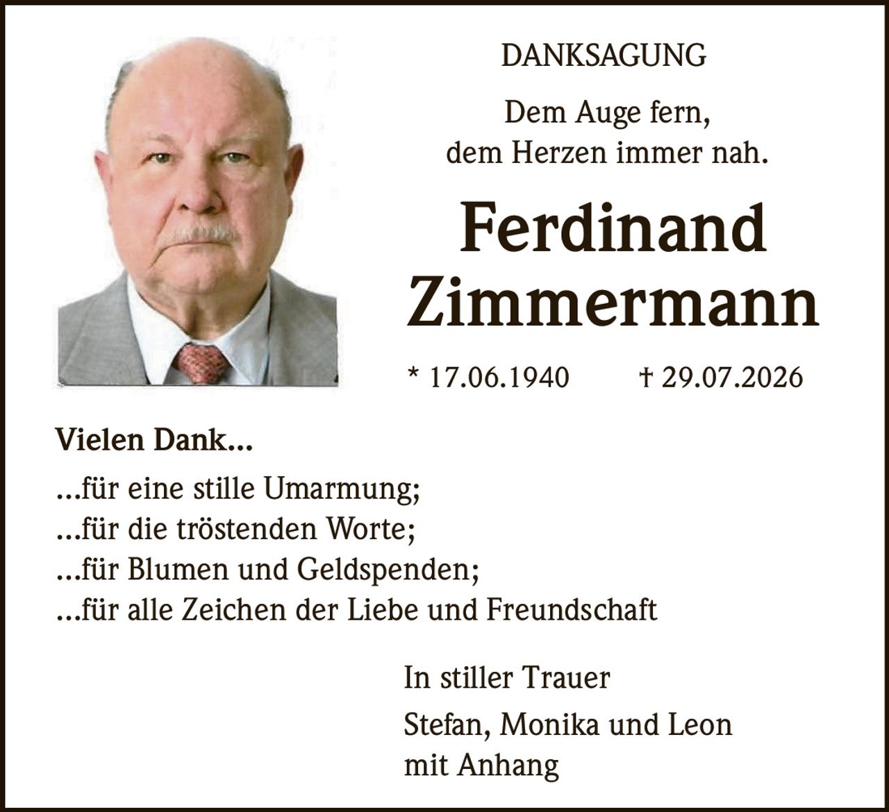 <p><strong>DANKSAGUNG</strong></p>
<p>Dem Auge fern,<br>dem Herzen immer nah.</p>
<p><strong>Ferdinand Zimmermann</strong><br>* 17.06.1940 † 29.07.2026</p>
<p><strong>Vielen Dank...</strong></p>
<p>...für eine stille Umarmung;<br>...für die tröstenden Worte;<br>...für Blumen und Geldspenden;<br>...für alle Zeichen der Liebe und Freundschaft</p>
<p>In stiller Trauer<br>Stefan, Monika und Leon<br>mit Anhang</p>