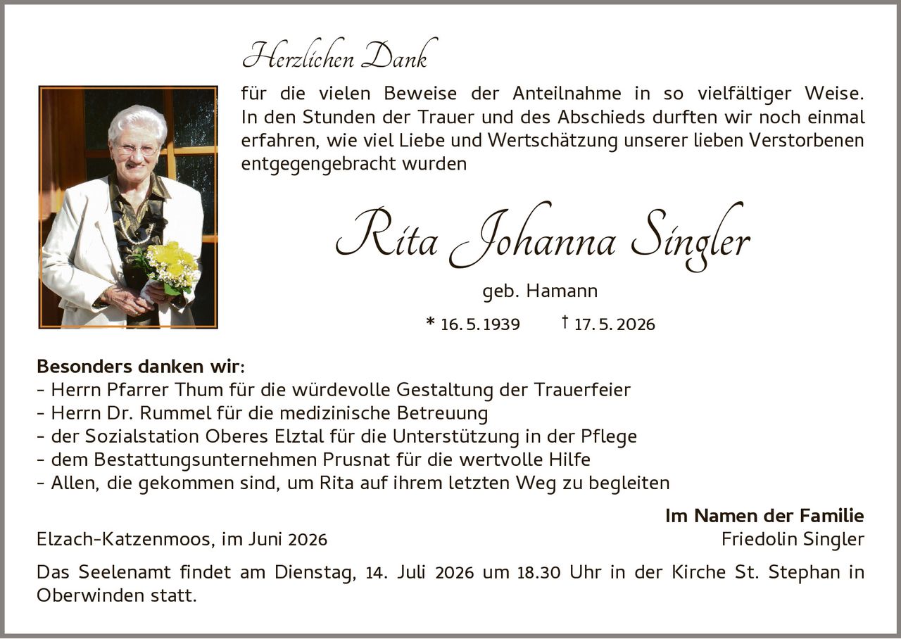 <p><strong>Herzlichen Dank</strong></p><p>für die vielen Beweise der Anteilnahme in so vielfältiger Weise. In den Stunden der Trauer und des Abschieds durften wir noch einmal erfahren, wie viel Liebe und Wertschätzung unserer lieben Verstorbenen entgegengebracht wurden</p><p><strong>Rita Johanna Singler</strong><br>geb. Hamann<br>* 16.5.1939 † 17.5.2026</p><p><strong>Besonders danken wir:</strong><br>- Herrn Pfarrer Thum für die würdevolle Gestaltung der Trauerfeier<br>- Herrn Dr. Rummel für die medizinische Betreuung<br>- der Sozialstation Oberes Elztal für die Unterstützung in der Pflege<br>- dem Bestattungsunternehmen Prusnat für die wertvolle Hilfe<br>- Allen, die gekommen sind, um Rita auf ihrem letzten Weg zu begleiten</p><p><strong>Im Namen der Familie</strong><br>Elzach-Katzenmoos, im Juni 2026                 Friedolin Singler</p><p>Das Seelenamt findet am Dienstag, 14. Juli 2026 um 18.30 Uhr in der Kirche St. Stephan in Oberwinden statt.</p>