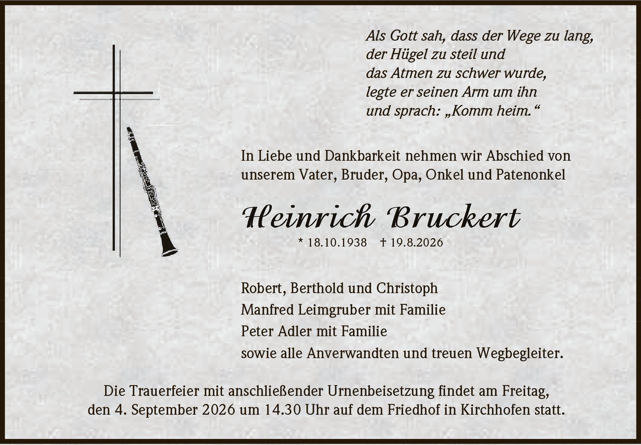 <p><i>Als Gott sah, dass der Wege zu lang,<br>der Hügel zu steil und<br>das Atmen zu schwer wurde,<br>legte er seinen Arm um ihn<br>und sprach: Komm heim.</i></p><p>In Liebe und Dankbarkeit nehmen wir Abschied von<br>unserem Vater, Bruder, Opa, Onkel und Patenonkel</p><p><strong>Heinrich Bruckert</strong><br>* 18.10.1938  † 19.8.2026</p><p>Robert, Berthold und Christoph<br>Manfred Leimgruber mit Familie<br>Peter Adler mit Familie<br>sowie alle Anverwandten und treuen Wegbegleiter.</p><p>Die Trauerfeier mit anschließender Urnenbeisetzung findet am Freitag,<br>den 4. September 2026 um 14.30 Uhr auf dem Friedhof in Kirchhofen statt.</p>