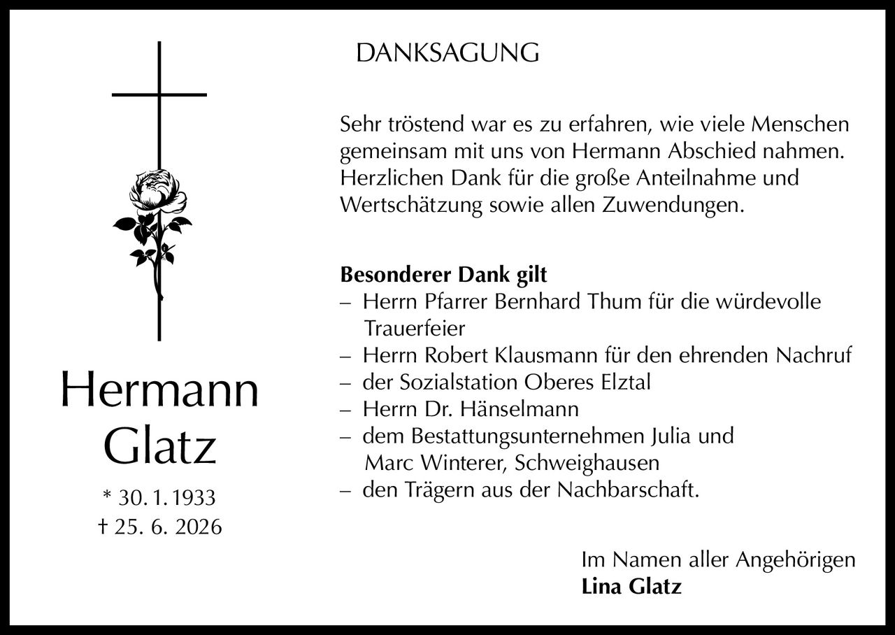 <p><strong>DANKSAGUNG</strong></p><p>Sehr tröstend war es zu erfahren, wie viele Menschen gemeinsam mit uns von Hermann Abschied nahmen. Herzlichen Dank für die große Anteilnahme und Wertschätzung sowie allen Zuwendungen.</p><p><strong>Besonderer Dank gilt</strong></p><p>– Herrn Pfarrer Bernhard Thum für die würdevolle Trauerfeier<br>– Herrn Robert Klausmann für den ehrenden Nachruf<br>– der Sozialstation Oberes Elztal<br>– Herrn Dr. Hänselmann<br>– dem Bestattungsunternehmen Julia und Marc Winterer, Schweighausen<br>– den Trägern aus der Nachbarschaft.</p><p>Im Namen aller Angehörigen<br><strong>Lina Glatz</strong></p><p>* 30.1.1933<br>† 25. 6. 2026</p>