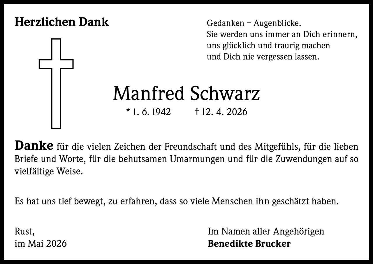 <p><strong>Herzlichen Dank</strong></p><p>Gedanken – Augenblicke. Sie werden uns immer an Dich erinnern, uns glücklich und traurig machen und Dich nie vergessen lassen.</p><p><strong>Manfred Schwarz</strong><br>* 1. 6. 1942 † 12. 4. 2026</p><p><strong>Danke</strong> für die vielen Zeichen der Freundschaft und des Mitgefühls, für die lieben Briefe und Worte, für die behutsamen Umarmungen und für die Zuwendungen auf so vielfältige Weise.</p><p>Es hat uns tief bewegt, zu erfahren, dass so viele Menschen ihn geschätzt haben.</p><p>Rust, im Mai 2026</p><p>Im Namen aller Angehörigen<br><strong>Benedikte Brucker</strong></p>
