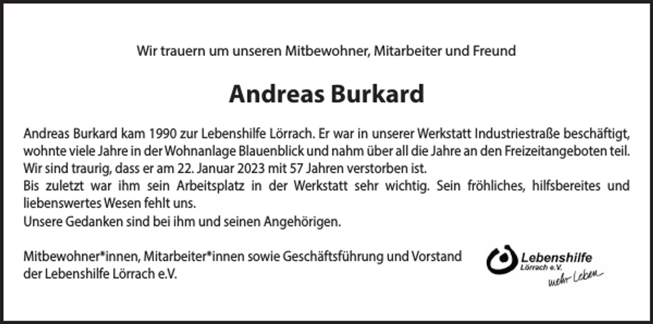 <p>Wir trauern um unseren Mitbewohner, Mitarbeiter und Freund</p><p>Andreas Burkard<br />Andreas Burkard kam 1990 zur Lebenshilfe Lörrach. Er war in unserer Werkstatt Industriestraße beschäftigt,<br />wohnte viele Jahre in der Wohnanlage Blauenblick und nahm über all die Jahre an den Freizeitangeboten teil.<br />Wir sind traurig, dass er am 22. Januar 2023 mit 57 Jahren verstorben ist.<br />Bis zuletzt war ihm sein Arbeitsplatz in der Werkstatt sehr wichtig. Sein fröhliches, hilfsbereites und<br />liebenswertes Wesen fehlt uns.<br />Unsere Gedanken sind bei ihm und seinen Angehörigen.<br />Mitbewohner*innen, Mitarbeiter*innen sowie Geschäftsführung und Vorstand<br />der Lebenshilfe Lörrach e.V.</p>