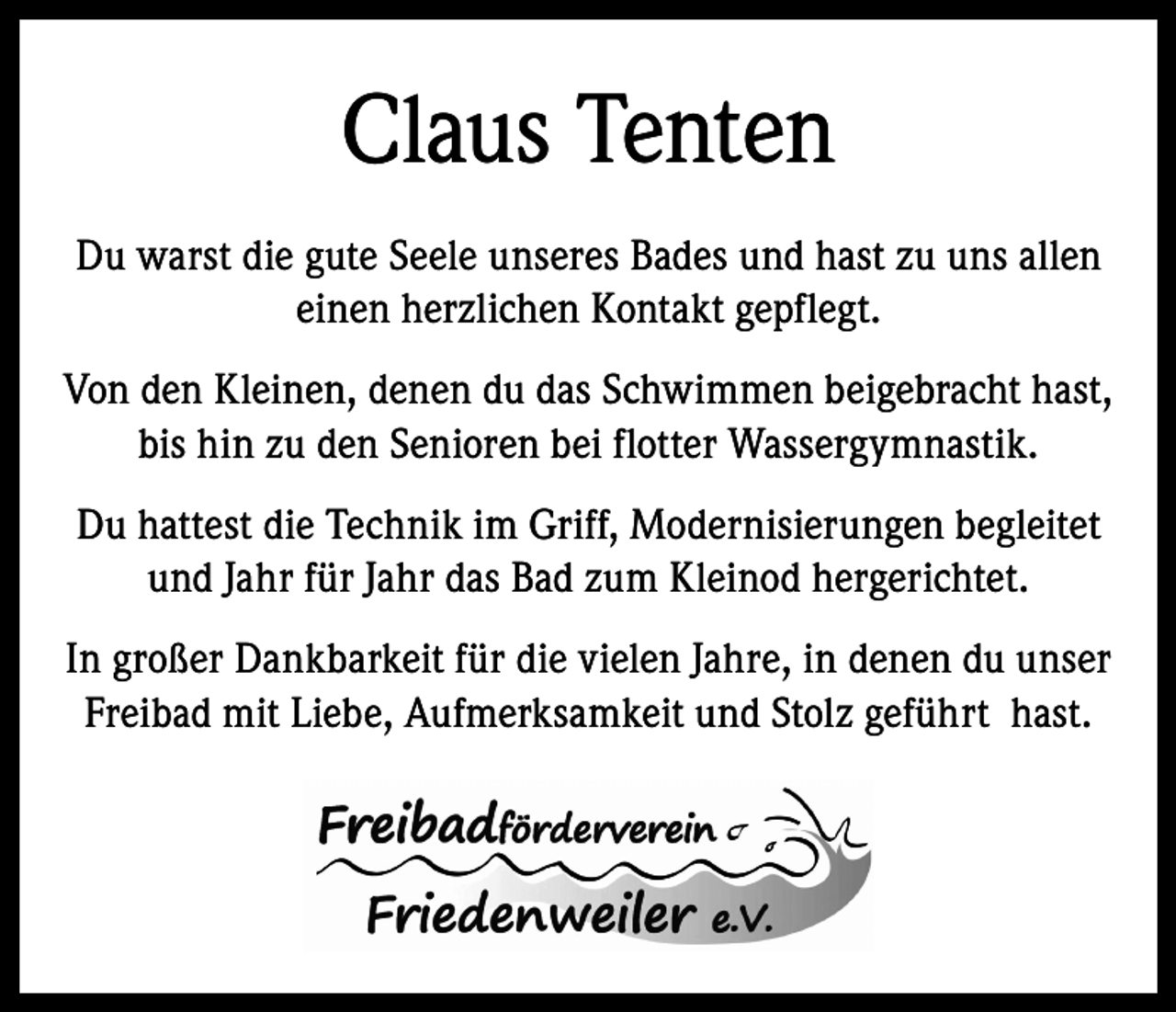<p>Claus Tenten<br />Du warst die gute Seele unseres Bades und hast zu uns allen<br />einen herzlichen Kontakt gepflegt.<br />Von den Kleinen, denen du das Schwimmen beigebracht hast,<br />bis hin zu den Senioren bei flotter Wassergymnastik.<br />Du hattest die Technik im Griff, Modernisierungen begleitet<br />und Jahr für Jahr das Bad zum Kleinod hergerichtet.<br />In großer Dankbarkeit für die vielen Jahre, in denen du unser<br />Freibad mit Liebe, Aufmerksamkeit und Stolz geführt hast.</p>