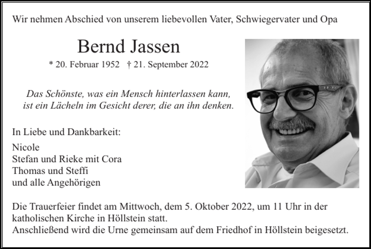 <p>Wir nehmen Abschied von unserem liebevollen Vater, Schwiegervater und Opa</p><p>Bernd Jassen<br />* 20. Februar 1952 † 21. September 2022</p><p>Das Schönste, was ein Mensch hinterlassen kann,<br />ist ein Lächeln im Gesicht derer, die an ihn denken.<br />In Liebe und Dankbarkeit:<br />Nicole<br />Stefan und Rieke mit Cora<br />Thomas und Steffi<br />und alle Angehörigen<br />Die Trauerfeier findet am Mittwoch, dem 5. Oktober 2022, um 11 Uhr in der<br />katholischen Kirche in Höllstein statt.<br />Anschließend wird die Urne gemeinsam auf dem Friedhof in Höllstein beigesetzt.</p>