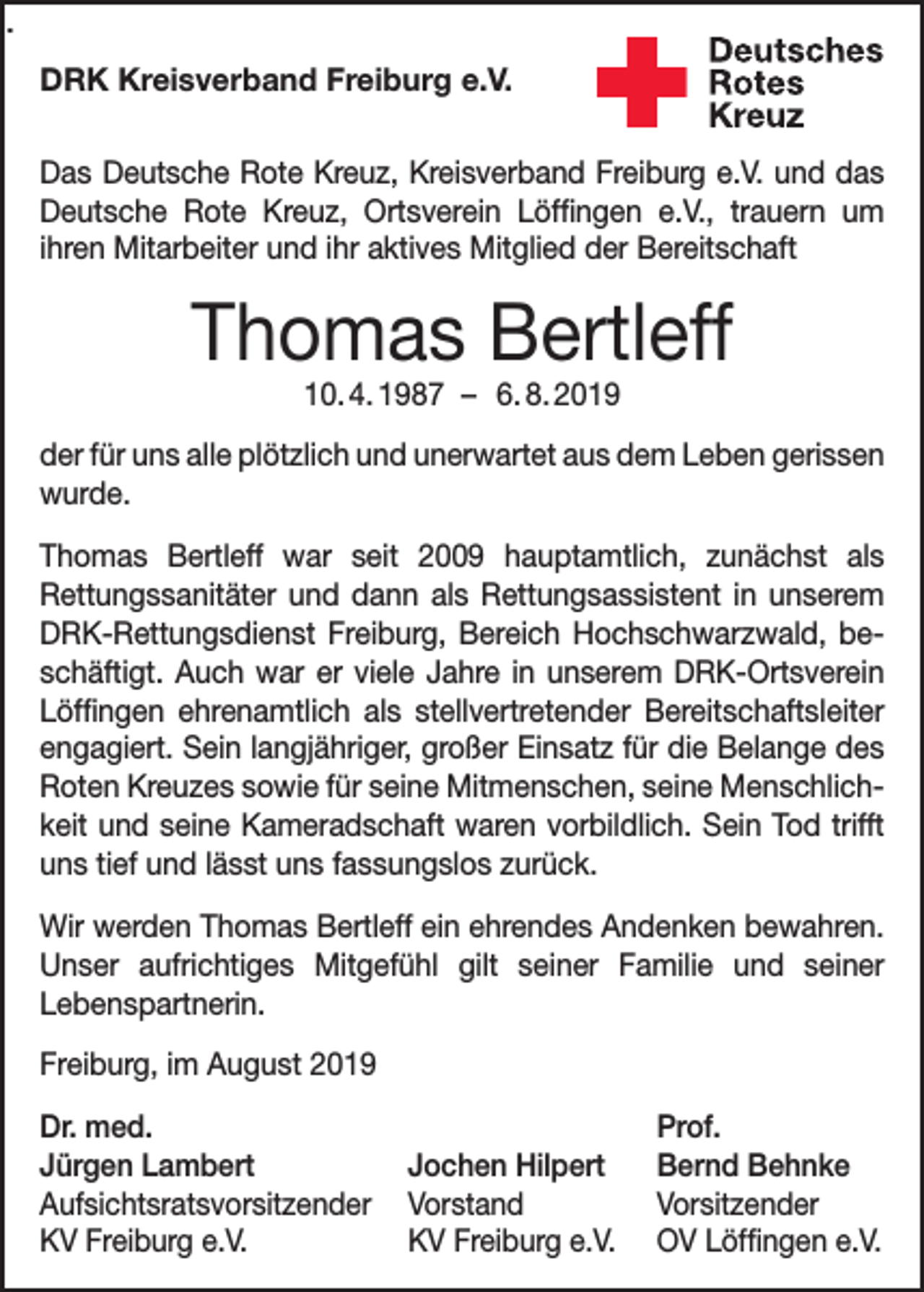 <p>.<br />DRK Kreisverband Freiburg e.V.<br />Das Deutsche Rote Kreuz, Kreisverband Freiburg e.V. und das<br />Deutsche Rote Kreuz, Ortsverein Löffingen e.V., trauern um<br />­ihren Mitarbeiter und ihr aktives Mitglied der Bereitschaft</p><p>Thomas Bertleff<br />10. 4. 1987 – 6. 8. 2019</p><p>der für uns alle plötzlich und unerwartet aus dem Leben gerissen<br />wurde.<br />Thomas Bertleff war seit 2009 hauptamtlich, zunächst als<br />Rettungssanitäter und dann als Rettungsassistent in unserem<br />DRK-Rettungsdienst Freiburg, Bereich Hochschwarzwald, beschäftigt. Auch war er viele Jahre in unserem DRK-Ortsverein<br />Löffingen ehrenamtlich als stellvertretender Bereitschaftsleiter<br />engagiert. Sein langjähriger, großer Einsatz für die Belange des<br />Roten Kreuzes sowie für seine Mitmenschen, seine Menschlichkeit und seine Kameradschaft waren vorbildlich. Sein Tod trifft<br />uns tief und lässt uns fassungslos zurück.<br />Wir werden Thomas Bertleff ein ehrendes Andenken bewahren.<br />Unser aufrichtiges Mitgefühl gilt seiner Familie und seiner<br />Lebenspartnerin.<br />Freiburg, im August 2019<br />Dr. med.<br />Jürgen Lambert<br />Jochen Hilpert<br />Aufsichtsratsvorsitzender Vorstand<br />KV Freiburg e.V.<br />KV Freiburg e.V.</p><p>Prof.<br />Bernd Behnke<br />Vorsitzender<br />OV Löffingen e.V.</p>