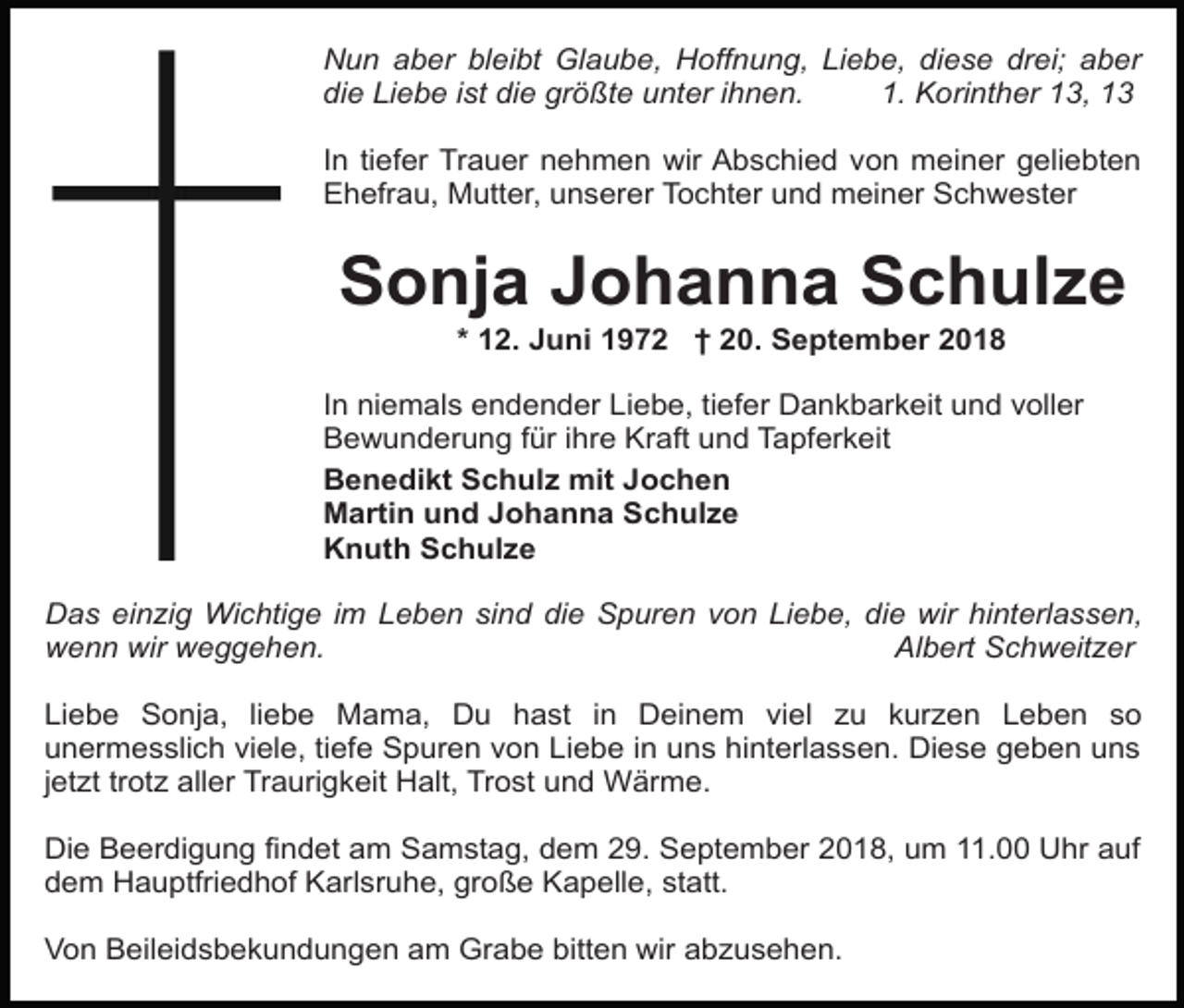<p>Nun aber bleibt Glaube, Hoffnung, Liebe, diese drei; aber<br />die Liebe ist die größte unter ihnen.<br />1. Korinther 13, 13<br />In tiefer Trauer nehmen wir Abschied von meiner geliebten<br />Ehefrau, Mutter, unserer Tochter und meiner Schwester</p><p>Sonja Johanna Schulze<br />* 12. Juni 1972 † 20. September 2018<br />In niemals endender Liebe, tiefer Dankbarkeit und voller<br />Bewunderung für ihre Kraft und Tapferkeit<br />Benedikt Schulz mit Jochen<br />Martin und Johanna Schulze<br />Knuth Schulze<br />Das einzig Wichtige im Leben sind die Spuren von Liebe, die wir hinterlassen,<br />wenn wir weggehen.<br />Albert Schweitzer<br />Liebe Sonja, liebe Mama, Du hast in Deinem viel zu kurzen Leben so<br />unermesslich viele, tiefe Spuren von Liebe in uns hinterlassen. Diese geben uns<br />jetzt trotz aller Traurigkeit Halt, Trost und Wärme.<br />Die Beerdigung findet am Samstag, dem 29. September 2018, um 11.00 Uhr auf<br />dem Hauptfriedhof Karlsruhe, große Kapelle, statt.<br />Von Beileidsbekundungen am Grabe bitten wir abzusehen.</p>