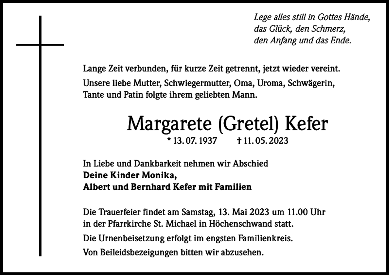 <p>Lege alles still in Gottes Hände,<br />das Glück, den Schmerz,<br />den Anfang und das Ende.<br />Lange Zeit verbunden, für kurze Zeit getrennt, jetzt wieder vereint.<br />Unsere liebe Mutter, Schwiegermutter, Oma, Uroma, Schwägerin,<br />Tante und Patin folgte ihrem geliebten Mann.</p><p>Margarete (Gretel) Kefer<br />* 13. 07. 1937 † 11. 05. 2023</p><p>In Liebe und Dankbarkeit nehmen wir Abschied<br />Deine Kinder Monika,<br />Albert und Bernhard Kefer mit Familien<br />Die Trauerfeier findet am Samstag, 13. Mai 2023 um 11.00 Uhr<br />in der Pfarrkirche St. Michael in Höchenschwand statt.<br />Die Urnenbeisetzung erfolgt im engsten Familienkreis.<br />Von Beileidsbezeigungen bitten wir abzusehen.</p>