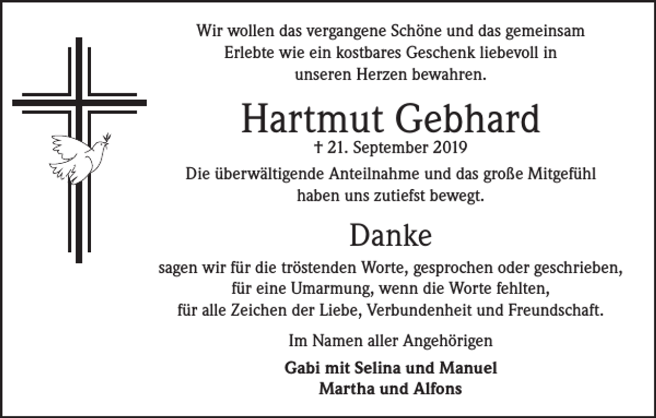 <p>Wir wollen das vergangene Schöne und das gemeinsam<br />Erlebte wie ein kostbares Geschenk liebevoll in<br />unseren Herzen bewahren.</p><p>Hartmut<br />Gebhard<br />† 21. September 2019<br />Die überwältigende Anteilnahme und das große Mitgefühl<br />haben uns zutiefst bewegt.</p><p>Danke<br />sagen wir für die tröstenden Worte, gesprochen oder geschrieben,<br />für eine Umarmung, wenn die Worte fehlten,<br />für alle Zeichen der Liebe, Verbundenheit und Freundschaft.<br />Im Namen aller Angehörigen<br />Gabi mit Selina und Manuel<br />Martha und Alfons</p>