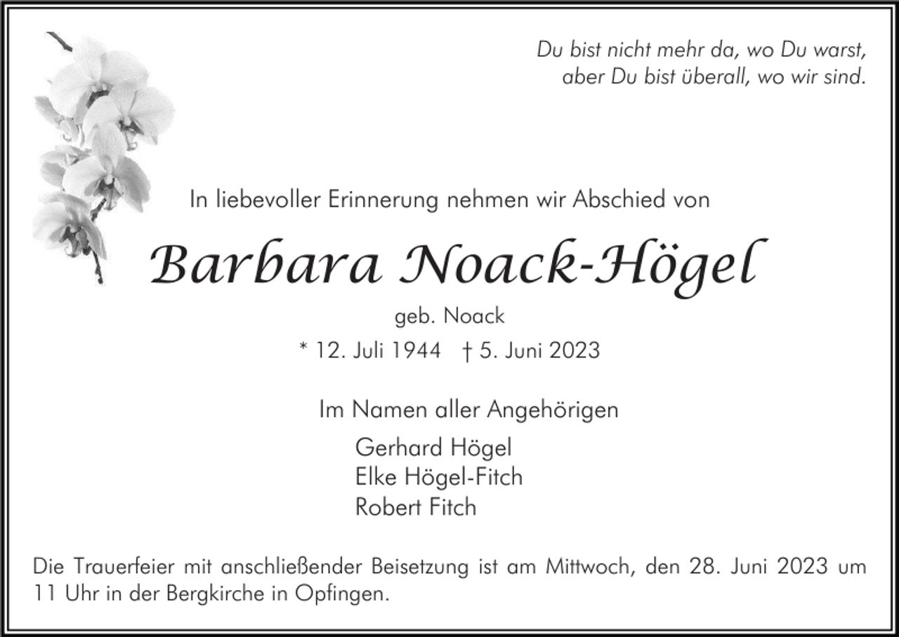 <p>Du bist nicht mehr da, wo Du warst,<br />aber Du bist überall, wo wir sind.</p><p>In liebevoller Erinnerung nehmen wir Abschied von</p><p>Barbara Noack-Högel<br />geb. Noack<br />* 12. Juli 1944 † 5. Juni 2023</p><p>Im Namen aller Angehörigen<br />Gerhard Högel<br />Elke Högel-Fitch<br />Robert Fitch<br />Die Trauerfeier mit anschließender Beisetzung ist am Mittwoch, den 28. Juni 2023 um<br />11 Uhr in der Bergkirche in Opfingen.</p>