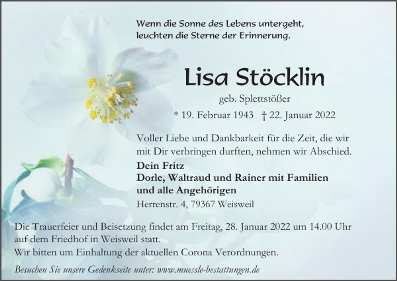 <p>Wenn die Sonne des Lebens untergeht,<br />leuchten die Sterne der Erinnerung.</p><p>Lisa Stöcklin<br />geb. Splettstößer<br />* 19. Februar 1943 † 22. Januar 2022<br />Voller Liebe und Dankbarkeit für die Zeit, die wir<br />mit Dir verbringen durften, nehmen wir Abschied.<br />Dein Fritz<br />Dorle, Waltraud und Rainer mit Familien<br />und alle Angehörigen<br />Herrenstr. 4, 79367 Weisweil<br />Die Trauerfeier und Beisetzung findet am Freitag, 28. Januar 2022 um 14.00 Uhr<br />auf dem Friedhof in Weisweil statt.<br />Wir bitten um Einhaltung der aktuellen Corona Verordnungen.<br />Besuchen Sie unsere Gedenkseite unter: www.muessle-bestattungen.de</p>