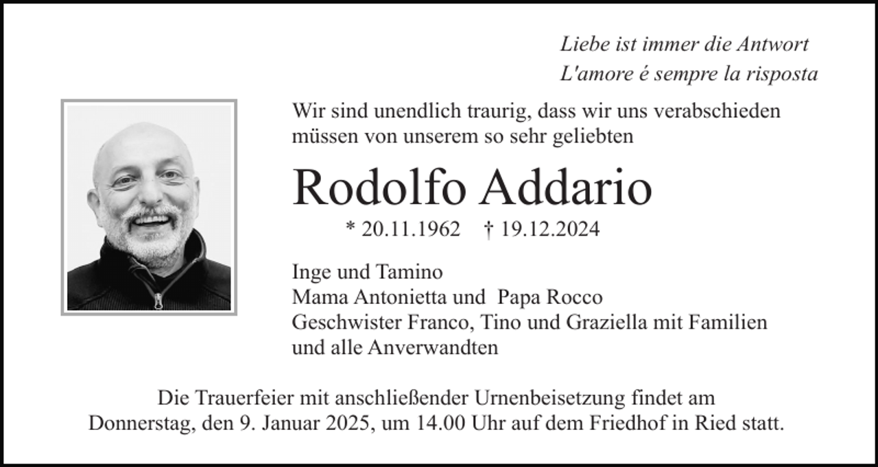 <p>Liebe ist immer die Antwort<br />L'amore é sempre la risposta<br />Wir sind unendlich traurig, dass wir uns verabschieden<br />müssen von unserem so sehr geliebten</p><p>Rodolfo Addario<br />* 20.11.1962</p><p>† 19.12.2024</p><p>Inge und Tamino<br />Mama Antonietta und Papa Rocco<br />Geschwister Franco, Tino und Graziella mit Familien<br />und alle Anverwandten<br />Die Trauerfeier mit anschließender Urnenbeisetzung findet am<br />Donnerstag, den 9. Januar 2025, um 14.00 Uhr auf dem Friedhof in Ried statt.</p>