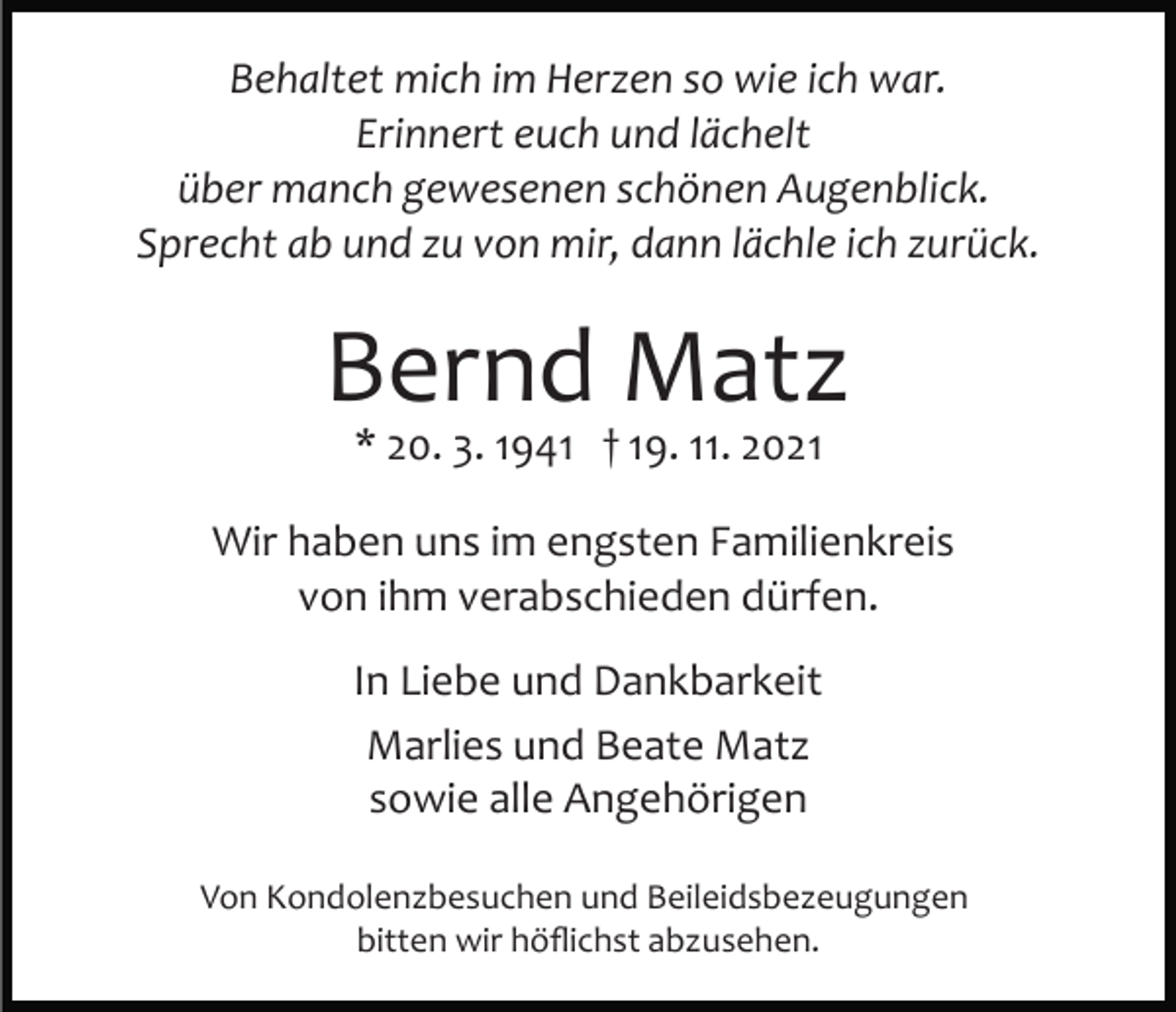 <p>Behaltet mich im Herzen so wie ich war.<br />Erinnert euch und lächelt<br />über manch gewesenen schönen Augenblick.<br />Sprecht ab und zu von mir, dann lächle ich zurück.</p><p>Bernd Matz<br />* 20. 3. 1941 † 19. 11. 2021</p><p>Wir haben uns im engsten Familienkreis<br />von ihm verabschieden dürfen.<br />In Liebe und Dankbarkeit<br />Marlies und Beate Matz<br />sowie alle Angehörigen<br />Von Kondolenzbesuchen und Beileidsbezeugungen<br />bitten wir höﬂichst abzusehen.</p>