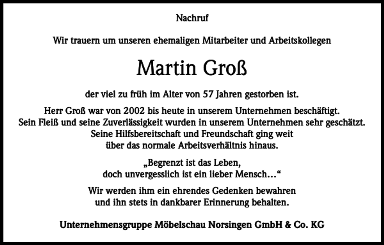 <p>Nachruf<br />Wir trauern um unseren ehemaligen Mitarbeiter und Arbeitskollegen</p><p>Martin Groß<br />der viel zu früh im Alter von 57 Jahren gestorben ist.<br />Herr Groß war von 2002 bis heute in unserem Unternehmen beschäftigt.<br />Sein Fleiß und seine Zuverlässigkeit wurden in unserem Unternehmen sehr geschätzt.<br />Seine Hilfsbereitschaft und Freundschaft ging weit<br />über das normale Arbeitsverhältnis hinaus.<br />„Begrenzt ist das Leben,<br />doch unvergesslich ist ein lieber Mensch…“<br />Wir werden ihm ein ehrendes Gedenken bewahren<br />und ihn stets in dankbarer Erinnerung behalten.<br />Unternehmensgruppe Möbelschau Norsingen GmbH &amp; Co. KG</p>