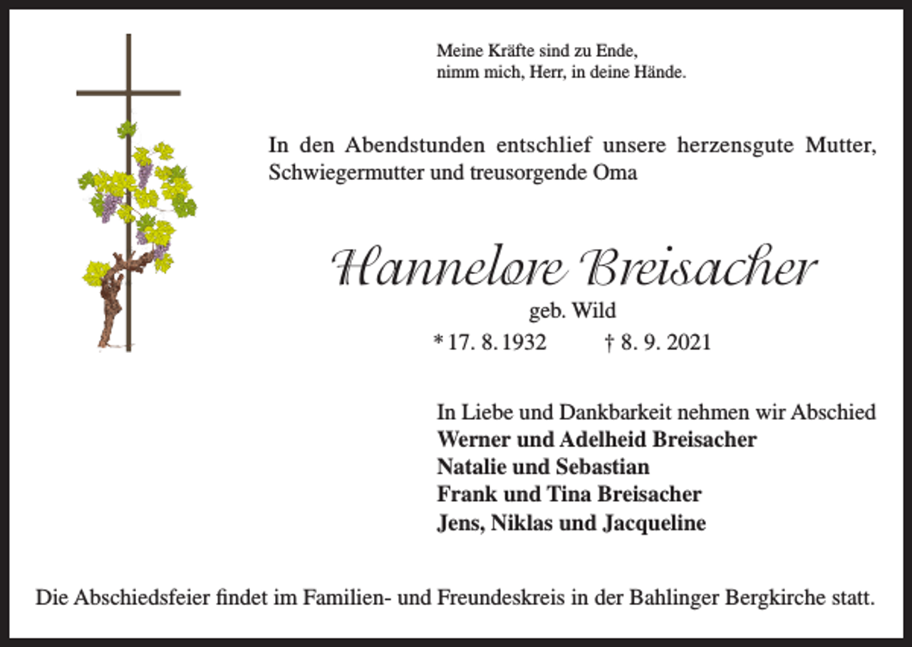 <p>Meine Kräfte sind zu Ende,<br />nimm mich, Herr, in deine Hände.</p><p>In den Abendstunden entschlief unsere herzensgute Mutter,<br />Schwiegermutter und treusorgende Oma</p><p>Hannelore Breisacher<br />geb. Wild<br />* 17. 8. 1932<br />† 8. 9. 2021<br />In Liebe und Dankbarkeit nehmen wir Abschied<br />Werner und Adelheid Breisacher<br />Natalie und Sebastian<br />Frank und Tina Breisacher<br />Jens, Niklas und Jacqueline<br />Die Abschiedsfeier findet im Familien- und Freundeskreis in der Bahlinger Bergkirche statt.</p>