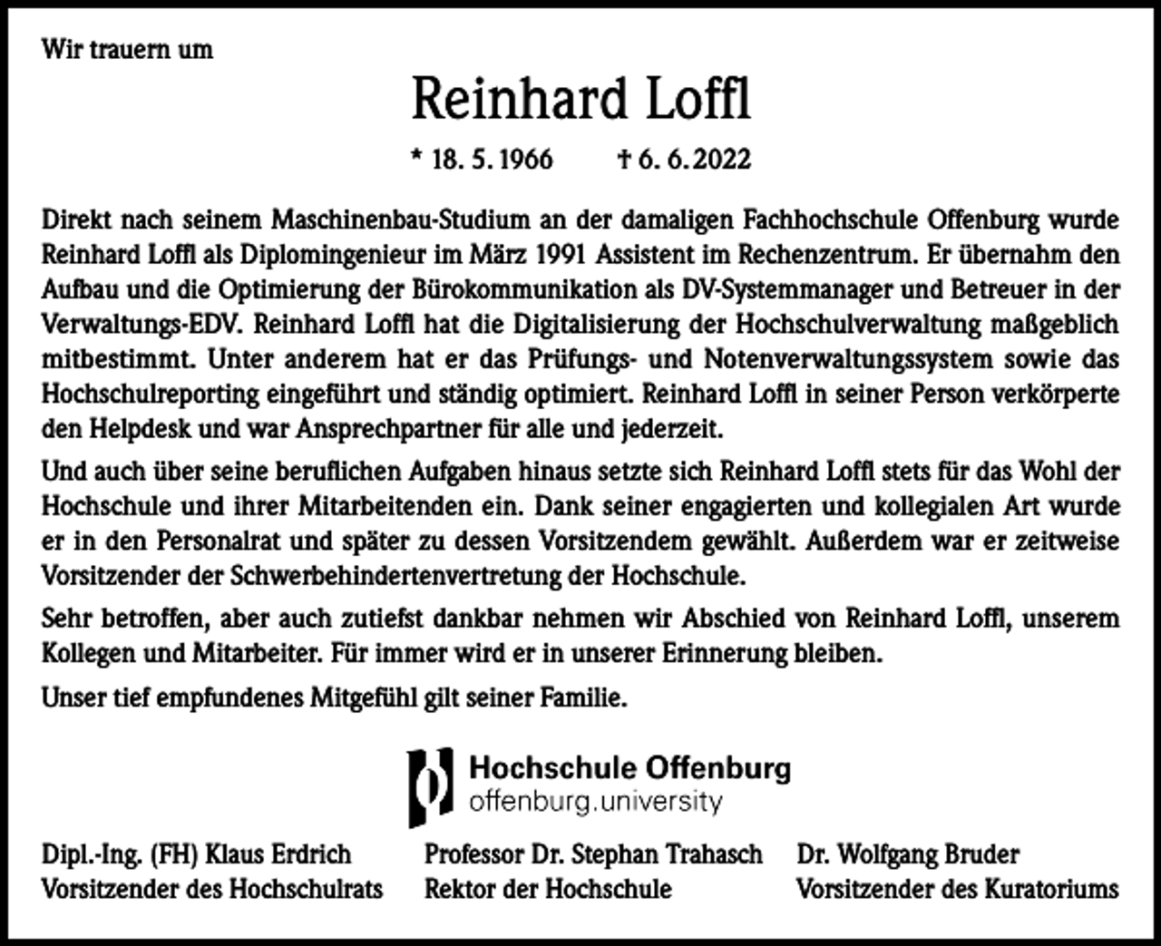 <p>Wir trauern um</p><p>Reinhard Loffl<br />* 18. 5. 1966 † 6. 6. 2022</p><p>Direkt nach seinem Maschinenbau-Studium an der damaligen Fachhochschule Offenburg wurde<br />Reinhard Loffl als Diplomingenieur im März 1991 Assistent im Rechenzentrum. Er übernahm den<br />Aufbau und die Optimierung der Bürokommunikation als DV-Systemmanager und Betreuer in der<br />Verwaltungs-EDV. Reinhard Loffl hat die Digitalisierung der Hochschulverwaltung maßgeblich<br />mitbestimmt. Unter anderem hat er das Prüfungs- und Notenverwaltungssystem sowie das<br />Hochschulreporting eingeführt und ständig optimiert. Reinhard Loffl in seiner Person verkörperte<br />den Helpdesk und war Ansprechpartner für alle und jederzeit.<br />Und auch über seine beruflichen Aufgaben hinaus setzte sich Reinhard Loffl stets für das Wohl der<br />Hochschule und ihrer Mitarbeitenden ein. Dank seiner engagierten und kollegialen Art wurde<br />er in den Personalrat und später zu dessen Vorsitzendem gewählt. Außerdem war er zeitweise<br />Vorsitzender der Schwerbehindertenvertretung der Hochschule.<br />Sehr betroffen, aber auch zutiefst dankbar nehmen wir Abschied von Reinhard Loffl, unserem<br />Kollegen und Mitarbeiter. Für immer wird er in unserer Erinnerung bleiben.<br />Unser tief empfundenes Mitgefühl gilt seiner Familie.</p><p>Dipl.-Ing. (FH) Klaus Erdrich<br />Vorsitzender des Hochschulrats</p><p>Professor Dr. Stephan Trahasch Dr. Wolfgang Bruder<br />Rektor der Hochschule<br />Vorsitzender des Kuratoriums</p>