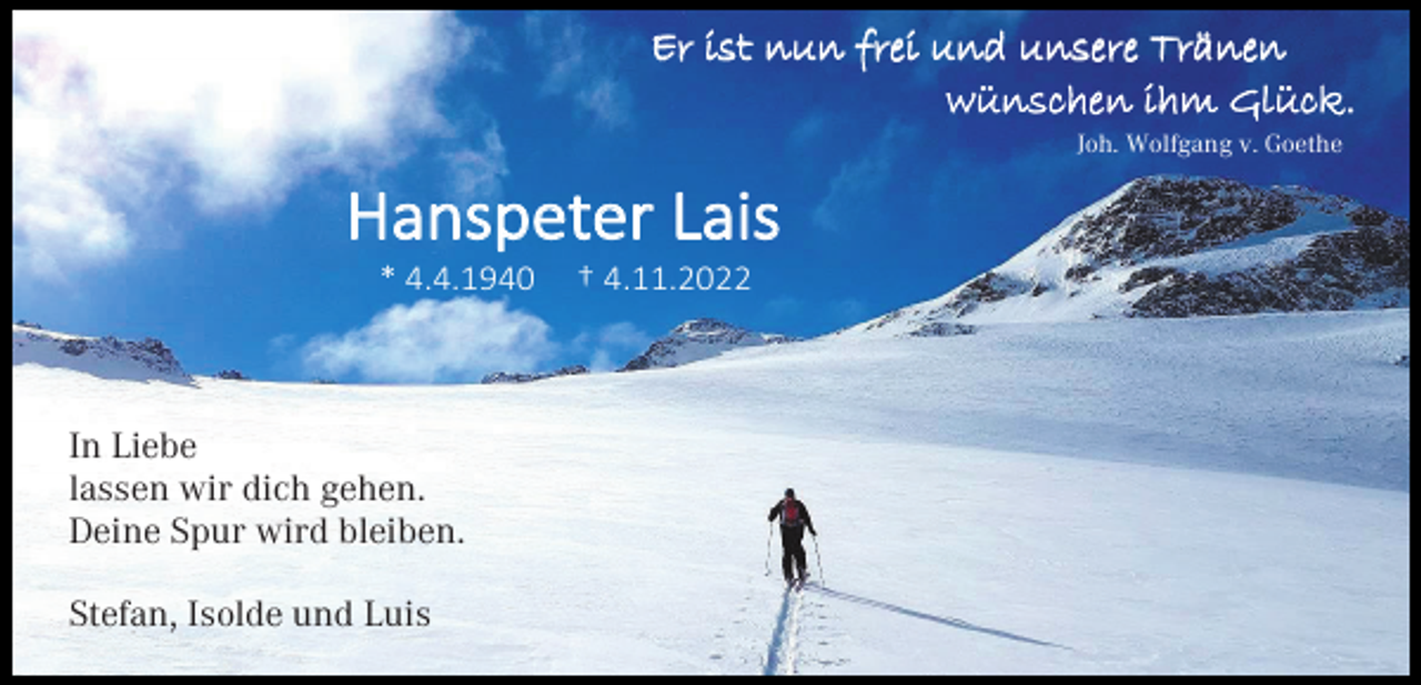 <p>Er ist nun frei und unsere Tränen<br />wünschen ihm Glück.<br />Joh. Wolfgang v. Goethe</p><p>Hanspeter Lais<br />* 4.4.1940</p><p>In Liebe<br />lassen wir dich gehen.<br />Deine Spur wird bleiben.<br />Stefan, Isolde und Luis</p><p>† 4.11.2022</p>