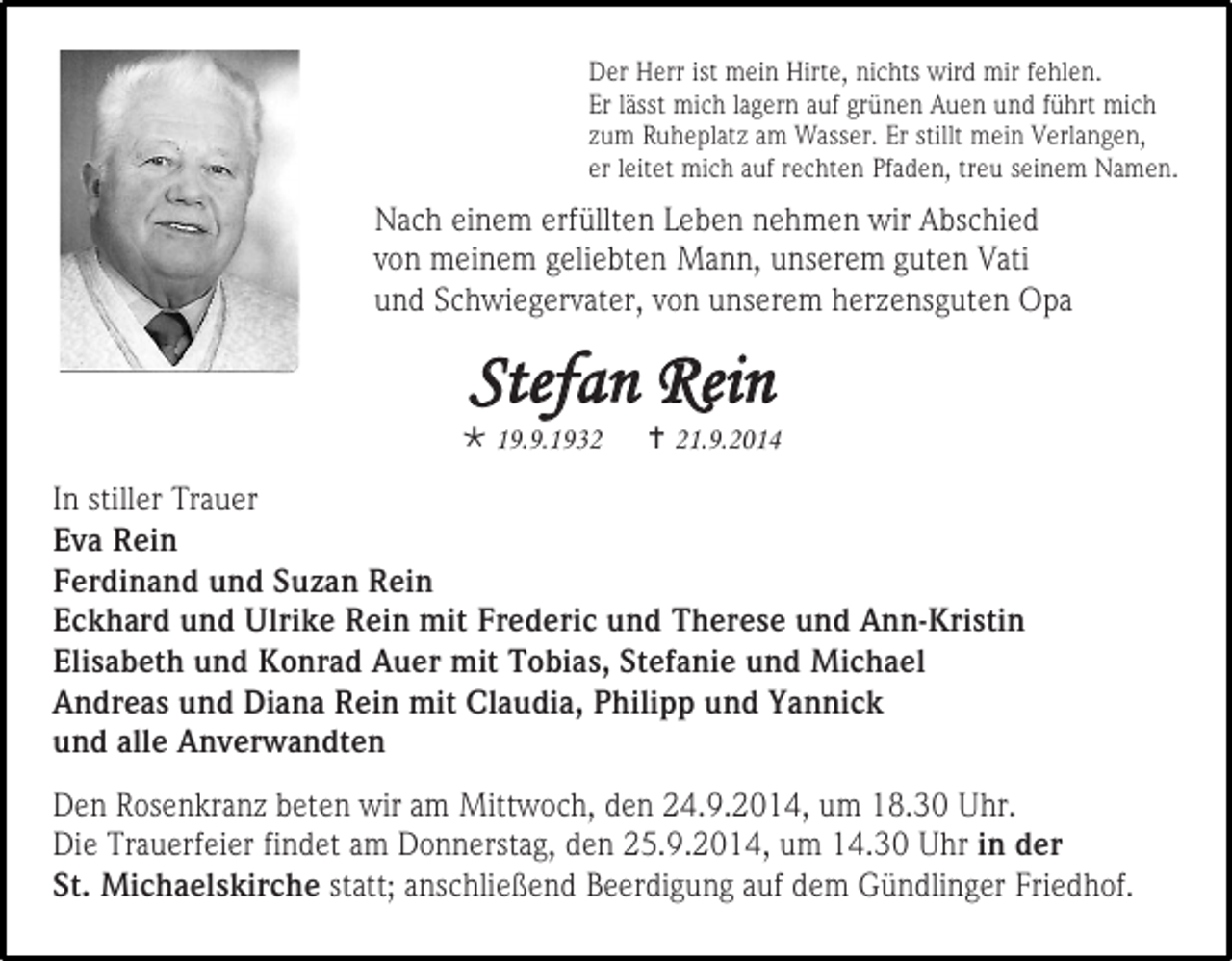 <p>Der Herr ist mein Hirte, nichts wird mir fehlen.<br />Er lässt mich lagern auf grünen Auen und führt mich<br />zum Ruheplatz am Wasser. Er stillt mein Verlangen,<br />er leitet mich auf rechten Pfaden, treu seinem Namen.</p><p>Nach einem erfüllten Leben nehmen wir Abschied<br />von meinem geliebten Mann, unserem guten Vati<br />und Schwiegervater, von unserem herzensguten Opa</p><p>Stefan Rein</p><p> 19.9.1932</p><p> 21.9.2014</p><p>22</p><p>In stiller Trauer<br />Eva Rein<br />Ferdinand und Suzan Rein<br />Eckhard und Ulrike Rein mit Frederic und Therese und Ann-Kristin<br />Elisabeth und Konrad Auer mit Tobias, Stefanie und Michael<br />Andreas und Diana Rein mit Claudia, Philipp und Yannick<br />und alle Anverwandten<br />Den Rosenkranz beten wir am Mittwoch, den 24.9.2014, um 18.30 Uhr.<br />Die Trauerfeier findet am Donnerstag, den 25.9.2014, um 14.30 Uhr in der<br />St. Michaelskirche statt; anschließend Beerdigung auf dem Gündlinger Friedhof.</p>