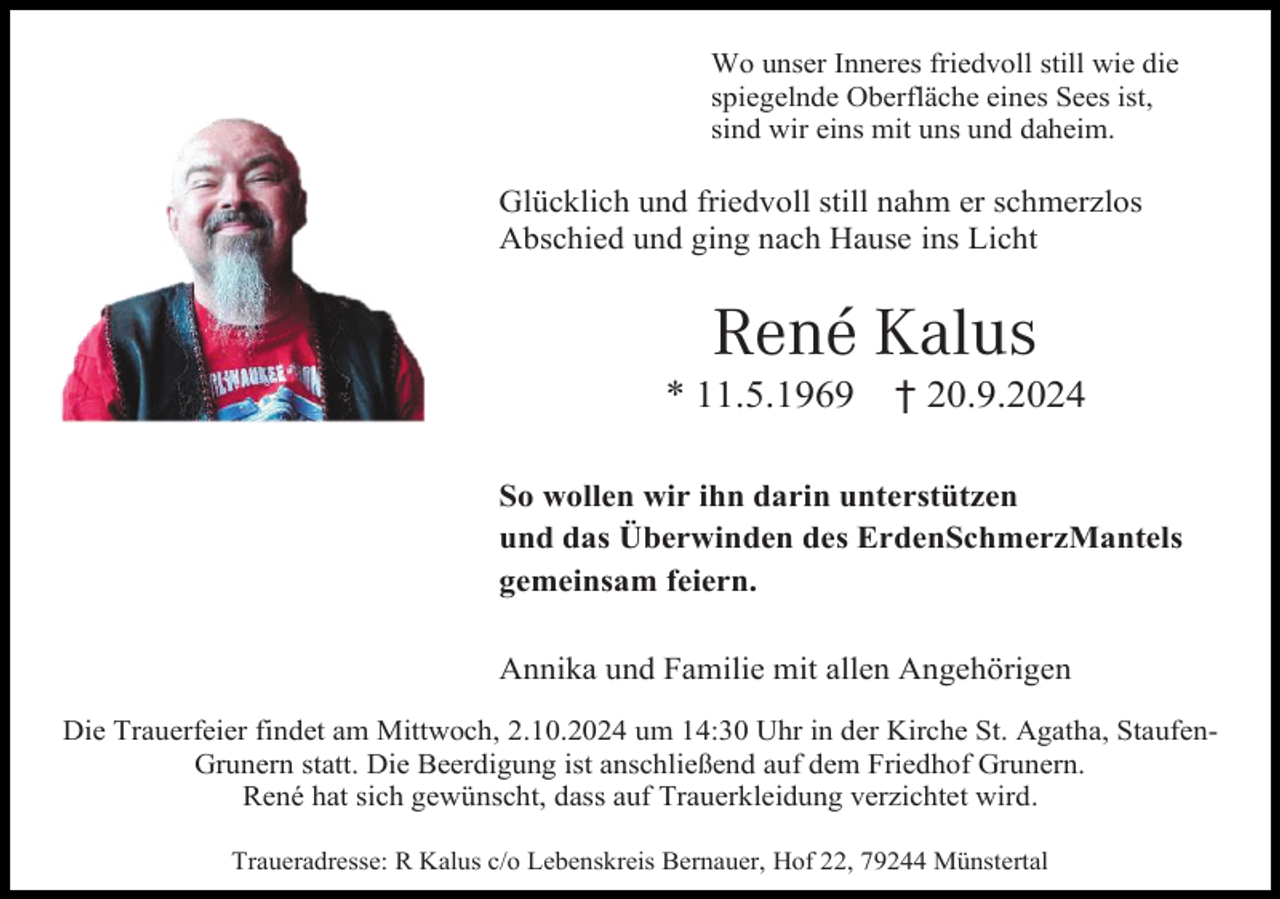 <p>Wo unser Inneres friedvoll still wie die<br />spiegelnde Oberfläche eines Sees ist,<br />sind wir eins mit uns und daheim.</p><p>Glücklich und friedvoll still nahm er schmerzlos<br />Abschied und ging nach Hause ins Licht</p><p>René Kalus<br />* 11.5.1969</p><p>† 20.9.2024</p><p>So wollen wir ihn darin unterstützen<br />und das Überwinden des ErdenSchmerzMantels<br />gemeinsam feiern.<br />Annika und Familie mit allen Angehörigen<br />Die Trauerfeier findet am Mittwoch, 2.10.2024 um 14:30 Uhr in der Kirche St. Agatha, StaufenGrunern statt. Die Beerdigung ist anschließend auf dem Friedhof Grunern.<br />René hat sich gewünscht, dass auf Trauerkleidung verzichtet wird.<br />Traueradresse: R Kalus c/o Lebenskreis Bernauer, Hof 22, 79244 Münstertal</p>