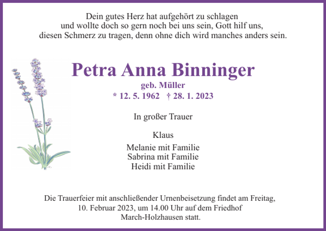 <p>Dein gutes Herz hat aufgehört zu schlagen<br />und wollte doch so gern noch bei uns sein, Gott hilf uns,<br />diesen Schmerz zu tragen, denn ohne dich wird manches anders sein.</p><p>Petra Anna Binninger<br />geb. Müller<br />* 12. 5. 1962 † 28. 1. 2023<br />In großer Trauer<br />Klaus<br />Melanie mit Familie<br />Sabrina mit Familie<br />Heidi mit Familie</p><p>Die Trauerfeier mit anschließender Urnenbeisetzung findet am Freitag,<br />10. Februar 2023, um 14.00 Uhr auf dem Friedhof<br />March-Holzhausen statt.</p>