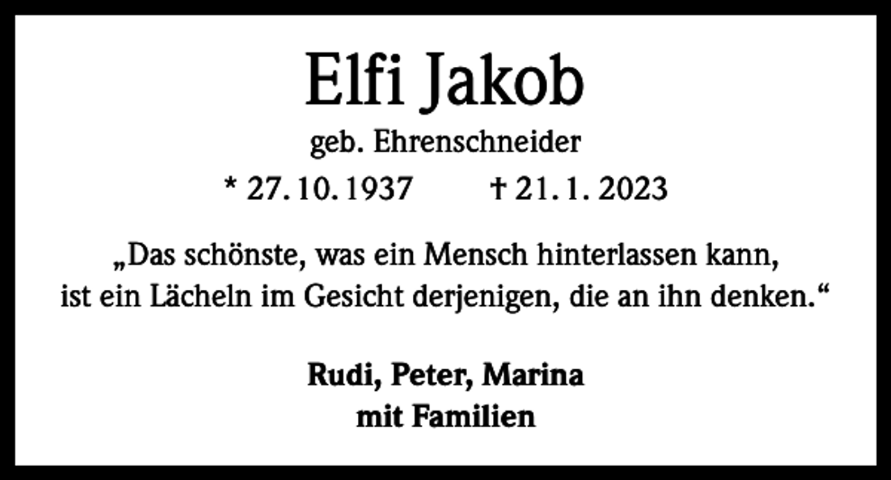 <p>Elfi Jakob</p><p>geb. Ehrenschneider<br />* 27. 10. 1937<br />† 21. 1. 2023<br />„Das schönste, was ein Mensch hinterlassen kann,<br />ist ein Lächeln im Gesicht derjenigen, die an ihn denken.“<br />Rudi, Peter, Marina<br />mit Familien</p>