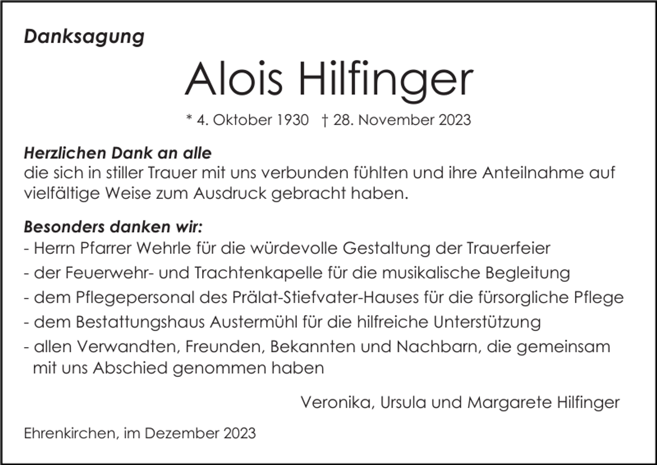 <p>Danksagung</p><p>Alois Hilfinger<br />* 4. Oktober 1930 † 28. November 2023</p><p>Herzlichen Dank an alle<br />die sich in stiller Trauer mit uns verbunden fühlten und ihre Anteilnahme auf<br />vielfältige Weise zum Ausdruck gebracht haben.<br />Besonders danken wir:<br />- Herrn Pfarrer Wehrle für die würdevolle Gestaltung der Trauerfeier<br />- der Feuerwehr- und Trachtenkapelle für die musikalische Begleitung<br />- dem Pflegepersonal des Prälat-Stiefvater-Hauses für die fürsorgliche Pflege<br />- dem Bestattungshaus Austermühl für die hilfreiche Unterstützung<br />- allen Verwandten, Freunden, Bekannten und Nachbarn, die gemeinsam<br />mit uns Abschied genommen haben<br />Veronika, Ursula und Margarete Hilfinger<br />Ehrenkirchen, im Dezember 2023</p>