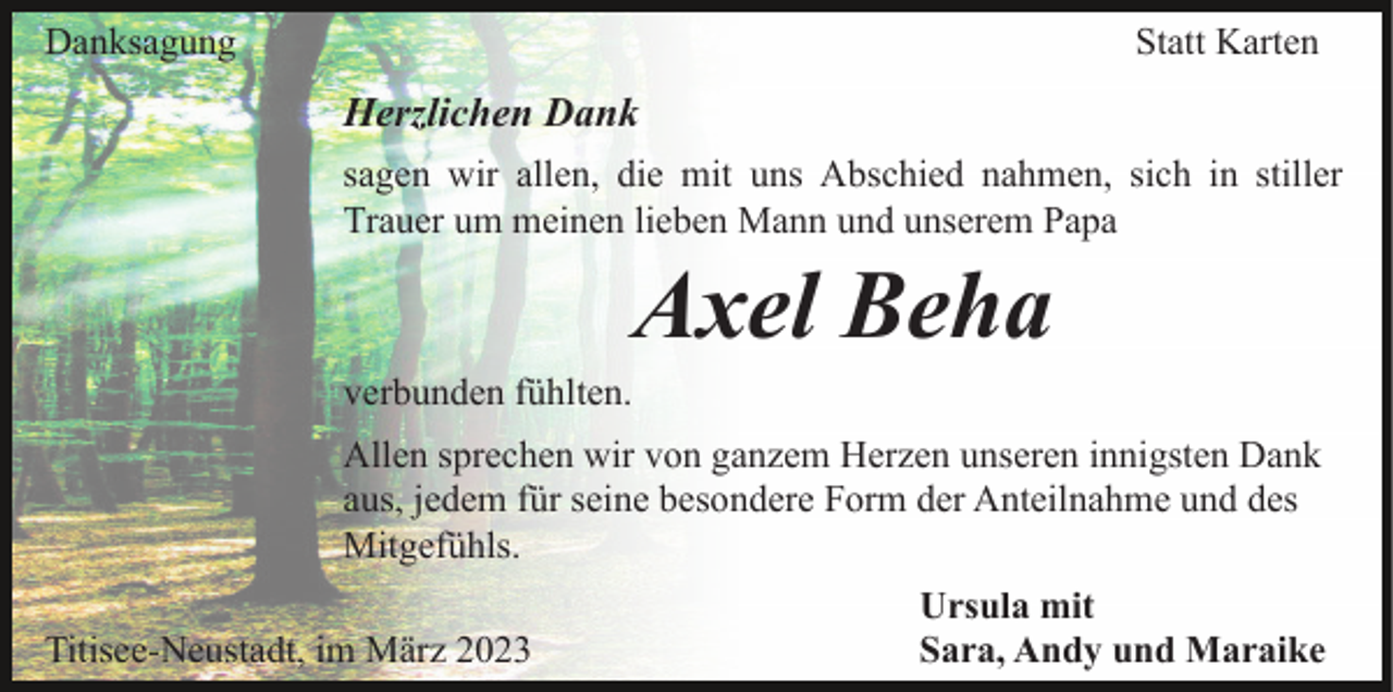 <p>Danksagung</p><p>Statt Karten</p><p>Herzlichen Dank<br />sagen wir allen, die mit uns Abschied nahmen, sich in stiller<br />Trauer um meinen lieben Mann und unserem Papa</p><p>Axel Beha<br />verbunden fühlten.<br />Allen sprechen wir von ganzem Herzen unseren innigsten Dank<br />aus, jedem für seine besondere Form der Anteilnahme und des<br />Mitgefühls.<br />Titisee-Neustadt, im März 2023</p><p>Ursula mit<br />Sara, Andy und Maraike</p>