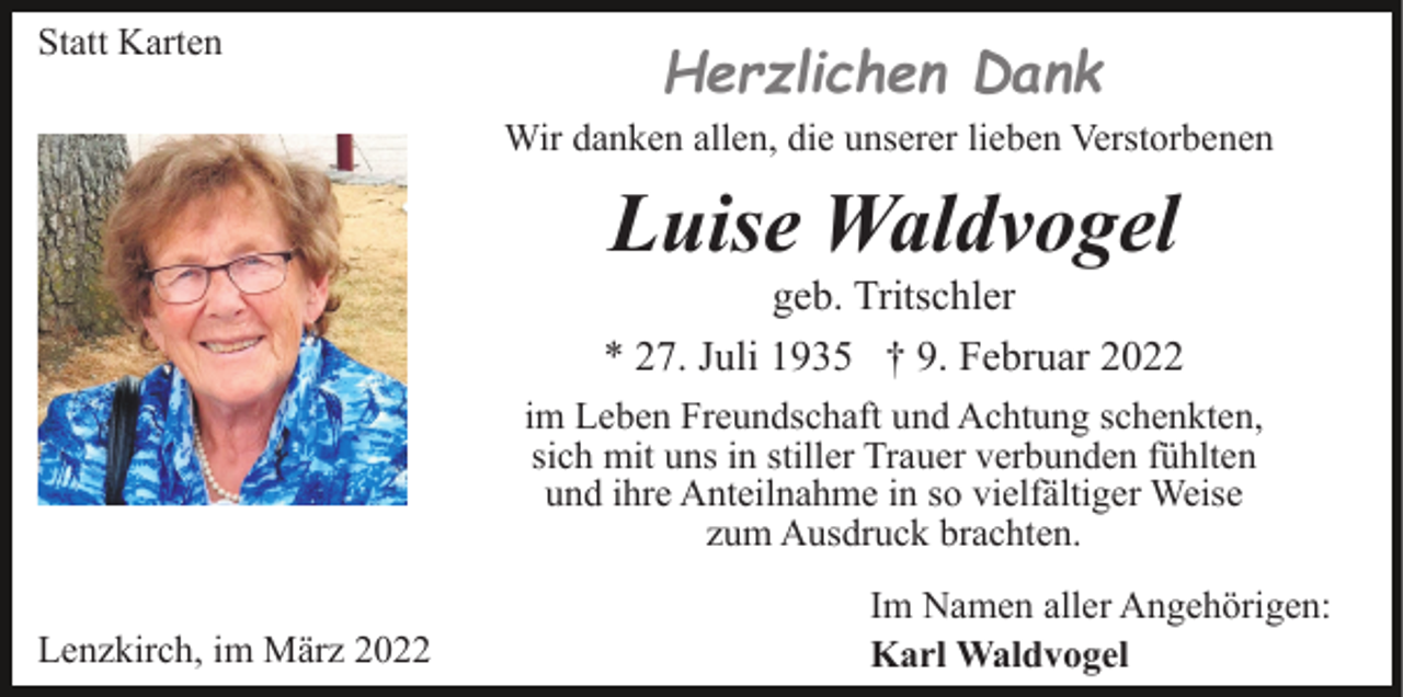 <p>Statt Karten<br />Wir danken allen, die unserer lieben Verstorbenen</p><p>Luise Waldvogel<br />geb. Tritschler<br />* 27. Juli 1935 † 9. Februar 2022<br />im Leben Freundschaft und Achtung schenkten,<br />sich mit uns in stiller Trauer verbunden fühlten<br />und ihre Anteilnahme in so vielfältiger Weise<br />zum Ausdruck brachten.<br />Lenzkirch, im März 2022</p><p>Im Namen aller Angehörigen:<br />Karl Waldvogel</p>
