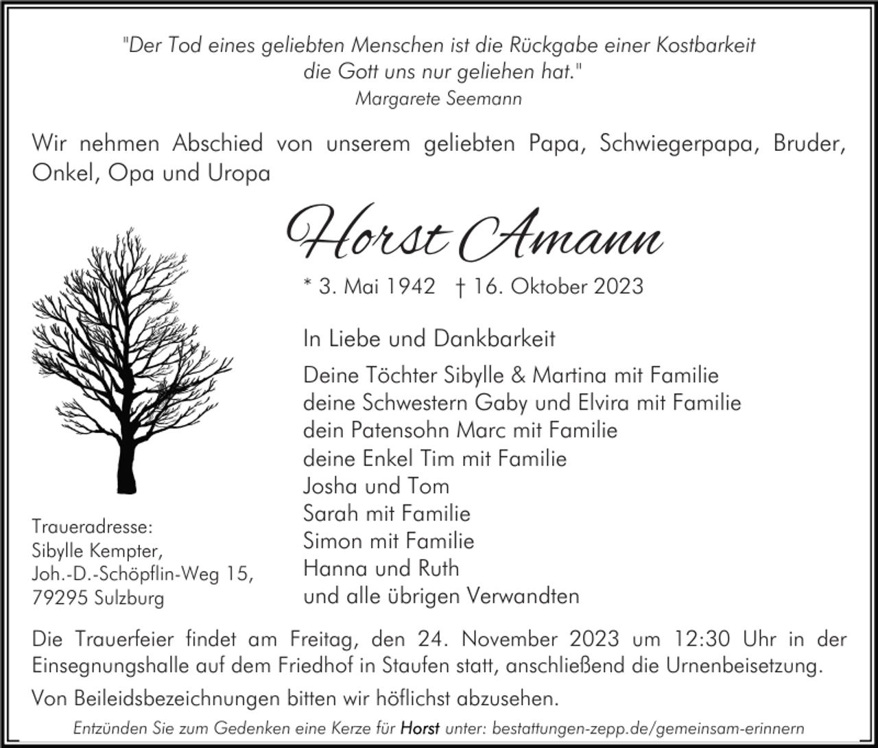 <p>"Der Tod eines geliebten Menschen ist die Rückgabe einer Kostbarkeit<br />die Gott uns nur geliehen hat."<br />Margarete Seemann</p><p>Wir nehmen Abschied von unserem geliebten Papa, Schwiegerpapa, Bruder,<br />Onkel, Opa und Uropa</p><p>Horst Amann<br />* 3. Mai 1942 † 16. Oktober 2023</p><p>In Liebe und Dankbarkeit</p><p>Traueradresse:<br />Sibylle Kempter,<br />Joh.-D.-Schöpflin-Weg 15,<br />79295 Sulzburg</p><p>Deine Töchter Sibylle &amp; Martina mit Familie<br />deine Schwestern Gaby und Elvira mit Familie<br />dein Patensohn Marc mit Familie<br />deine Enkel Tim mit Familie<br />Josha und Tom<br />Sarah mit Familie<br />Simon mit Familie<br />Hanna und Ruth<br />und alle übrigen Verwandten</p><p>Die Trauerfeier findet am Freitag, den 24. November 2023 um 12:30 Uhr in der<br />Einsegnungshalle auf dem Friedhof in Staufen statt, anschließend die Urnenbeisetzung.<br />Von Beileidsbezeichnungen bitten wir höflichst abzusehen.<br />Entzünden Sie zum Gedenken eine Kerze für</p><p>unter: bestattungen-zepp.de/gemeinsam-erinnern</p>