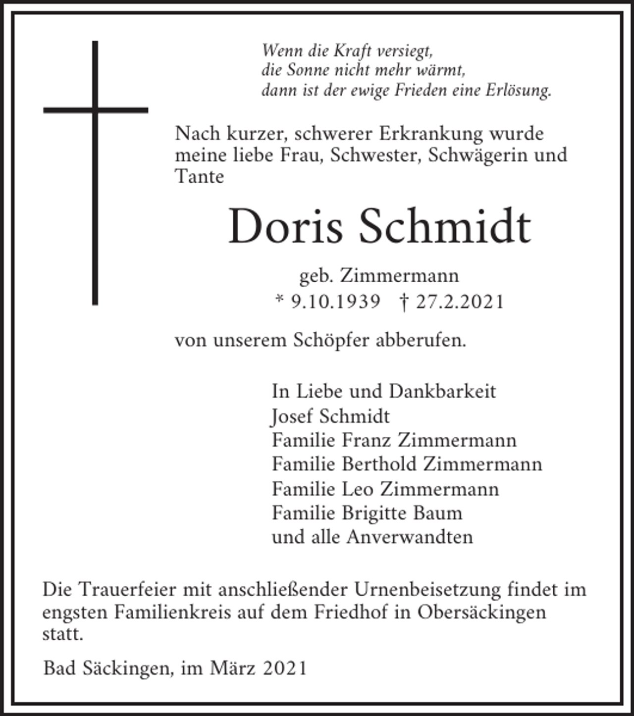 <p>Wenn die Kraft versiegt,<br />die Sonne nicht mehr wärmt,<br />dann ist der ewige Frieden eine Erlösung.</p><p>Nach kurzer, schwerer Erkrankung wurde<br />meine liebe Frau, Schwester, Schwägerin und<br />Tante</p><p>Doris Schmidt<br />geb. Zimmermann<br />* 9.10.1939 £ 27.2.2021<br />von unserem Schöpfer abberufen.<br />In Liebe und Dankbarkeit<br />Josef Schmidt<br />Familie Franz Zimmermann<br />Familie Berthold Zimmermann<br />Familie Leo Zimmermann<br />Familie Brigitte Baum<br />und alle Anverwandten<br />Die Trauerfeier mit anschließender Urnenbeisetzung findet im<br />engsten Familienkreis auf dem Friedhof in Obersäckingen<br />statt.<br />Bad Säckingen, im März 2021</p>