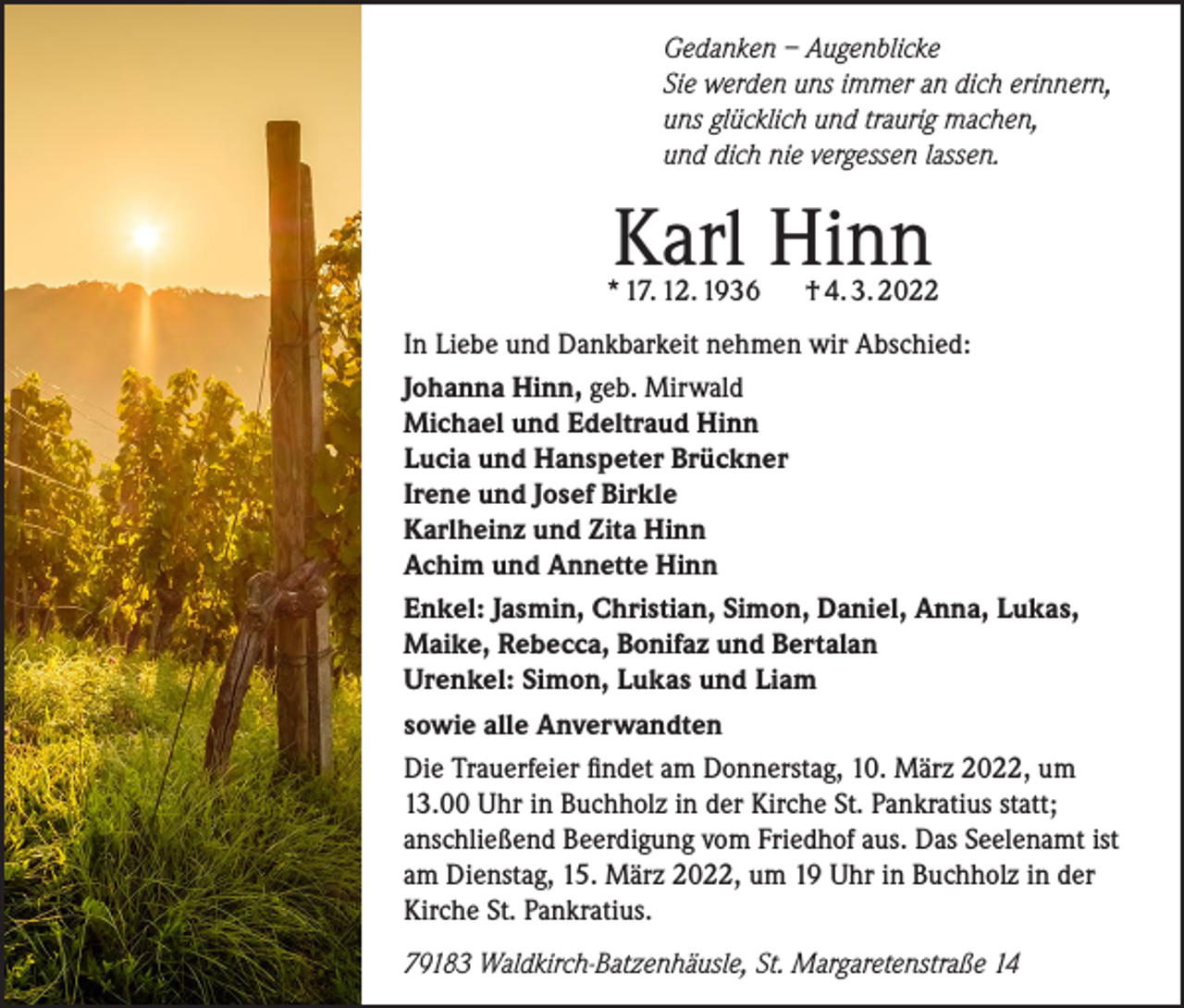 <p>Gedanken – Augenblicke<br />Sie werden uns immer an dich erinnern,<br />uns glücklich und traurig machen,<br />und dich nie vergessen lassen.</p><p>Karl Hinn</p><p>* 17. 12. 1936</p><p>† 4. 3. 2022</p><p>In Liebe und Dankbarkeit nehmen wir Abschied:<br />Johanna Hinn, geb. Mirwald<br />Michael und Edeltraud Hinn<br />Lucia und Hanspeter Brückner<br />Irene und Josef Birkle<br />Karlheinz und Zita Hinn<br />Achim und Annette Hinn<br />Enkel: Jasmin, Christian, Simon, Daniel, Anna, Lukas,<br />Maike, Rebecca, Bonifaz und Bertalan<br />Urenkel: Simon, Lukas und Liam<br />sowie alle Anverwandten<br />Die Trauerfeier findet am Donnerstag, 10. März 2022, um<br />13.00 Uhr in Buchholz in der Kirche St. Pankratius statt;<br />anschließend Beerdigung vom Friedhof aus. Das Seelenamt ist<br />am Dienstag, 15. März 2022, um 19 Uhr in Buchholz in der<br />Kirche St. Pankratius.<br />79183 Waldkirch-Batzenhäusle, St. Margaretenstraße 14</p>